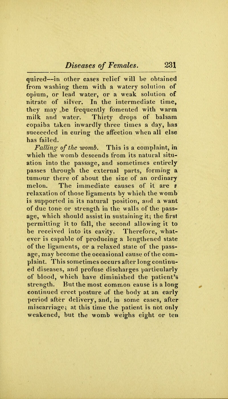 quired—in other cases relief will be obtained from washing them with a watery solution of opium, or lead water, or a weak solution of nitrate of silver. In the intermediate time, they may be frequently fomented with warm milk and water. Thirty drops of balsam copaiba taken inwardly three times a day, has succeeded in curing the affection when all else has failed. Falling of the ivomb. This is a complaint, in which the womb descends from its natural situ- ation into the passage, and sometimes entirely passes through the external parts, forming a tumour there of about the size of an ordinary melon. The immediate causes of it are ? relaxation of those ligaments by which the womb is supported in its natural position, and a want of due tone or strength in the walls of the pass- age, which should assist in sustaining it; the first permitting it to fall, the second allowing it to be received into its cavity. Therefore, what- ever is capable of producing a lengthened state of the ligaments, or a relaxed stale of the pass- age, may become the occasional cause of the com- plaint. This sometimes occurs after long continu- ed diseases, and profuse discharges particularly of blood, which have diminished the patient's strength. But the most common cause is a long continued erect posture of the body at an early period after delivery, and, in some cases, after miscarriage; at this time the patient is not only weakened, but the womb weighs eight or ten