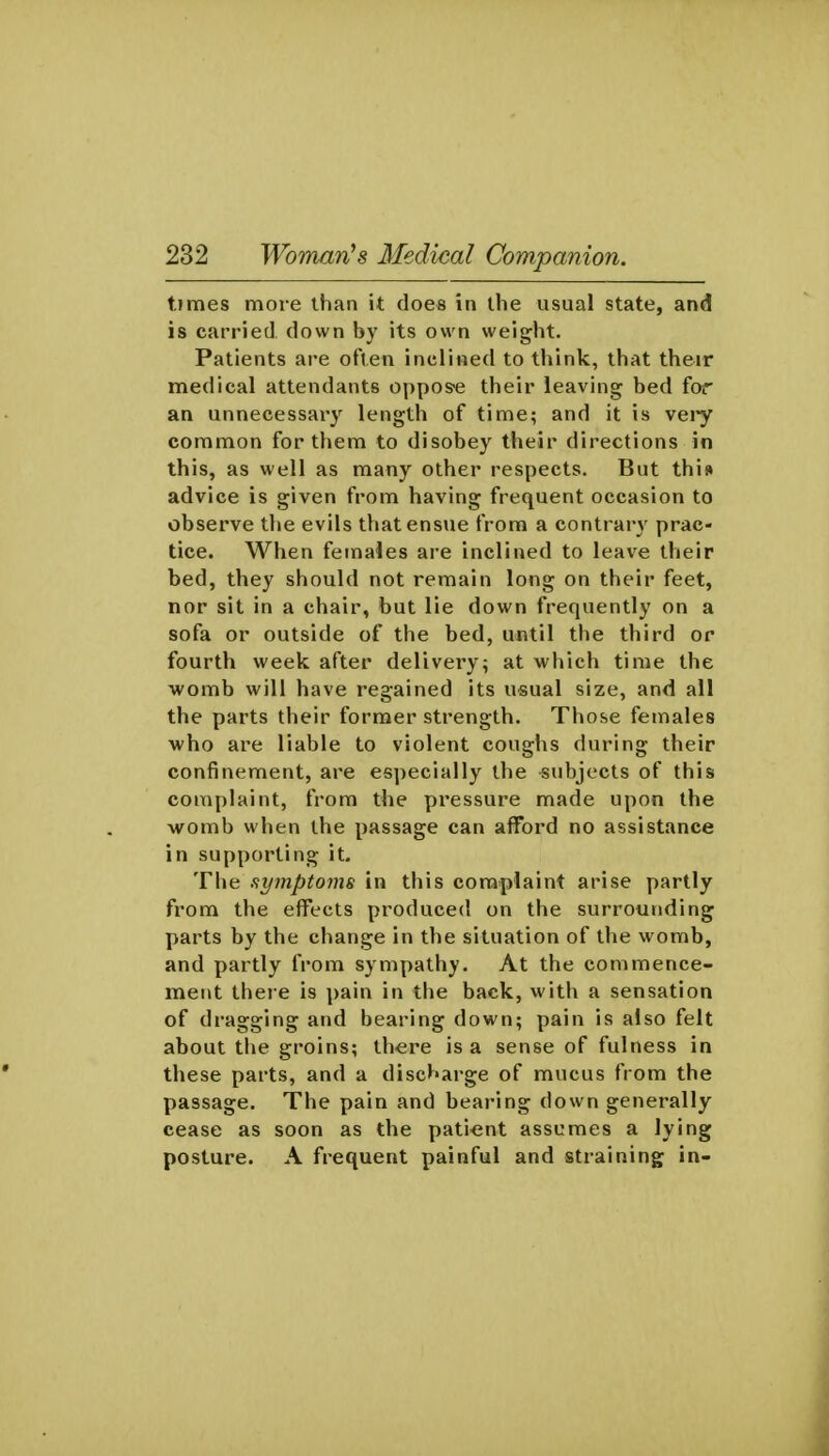 times more than it does in the usual state, and is carried down by its own weight. Patients are often inclined to think, that their medical attendants oppose their leaving bed for an unnecessary length of time; and it is vei*y common for them to disobey their directions in this, as well as many other respects. But this advice is given from having frequent occasion to observe the evils that ensue from a contrary prac- tice. When females are inclined to leave their bed, they should not remain long on their feet, nor sit in a chair, but lie down frequently on a sofa or outside of the bed, until the third or fourth week after delivery; at which time the womb will have regained its usual size, and all the parts their former strength. Those females who are liable to violent coughs during their confinement, are especially the subjects of this complaint, from the pressure made upon the womb when the passage can afford no assistance in supporting it. The symptoms in this complaint arise partly from the effects produced on the surrounding parts by the change in the situation of the womb, and partly from sympathy. At the commence- ment there is pain in the back, with a sensation of dragging and bearing down; pain is also felt about the groins; th-ere is a sense of fulness in these parts, and a discharge of mucus from the passage. The pain and bearing down generally cease as soon as the patient assumes a lying posture. A frequent painful and straining in-