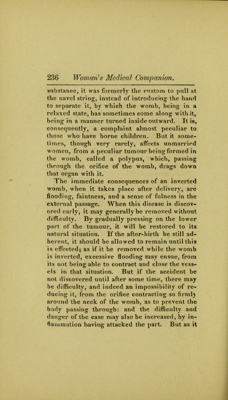 substance, il was formerly the ci'.stom to pull at the navel string, instead of introduci-ng the hand to sepa'rate it, by which the womb, being in a relaxed state, has sometimes come along with it, being in a manner turned inside outward. It is, consequently, a complaint almost peculiar to those wha have borne children. But it some- times, though very rarely, affects unmarried women, from a peculiar tumour being formed in the womb, called a polypus, which, passing through the orifice of the womb, drags down that organ with it. The immediate consequences of an inverted wamb, when it takes place after delivery, are flooding, faintness, and a sense of fulness in the external passage. When this disease is discov- ered early, it may generally be removed without difficulty. By gradually pressing on the lower part of the tumour, it will be restored to its natural situation. If the after-birth be still ad- herent, it should be allowed to remain until this is effected; as if it be removed while the womb is inverted, excessive flooding may ensue, from its not being able to contract and close the vess- els in that situation. But if the accident be not discovered until after some time, there may be difficulty, and indeed an impossibility of re- ducing it, from the orifice contracting so firml} around the neck of the womb, as to prevent the body passing through: and the difficulty and danger of the case may also be increased, by in- flammation having attacked the part. But as it