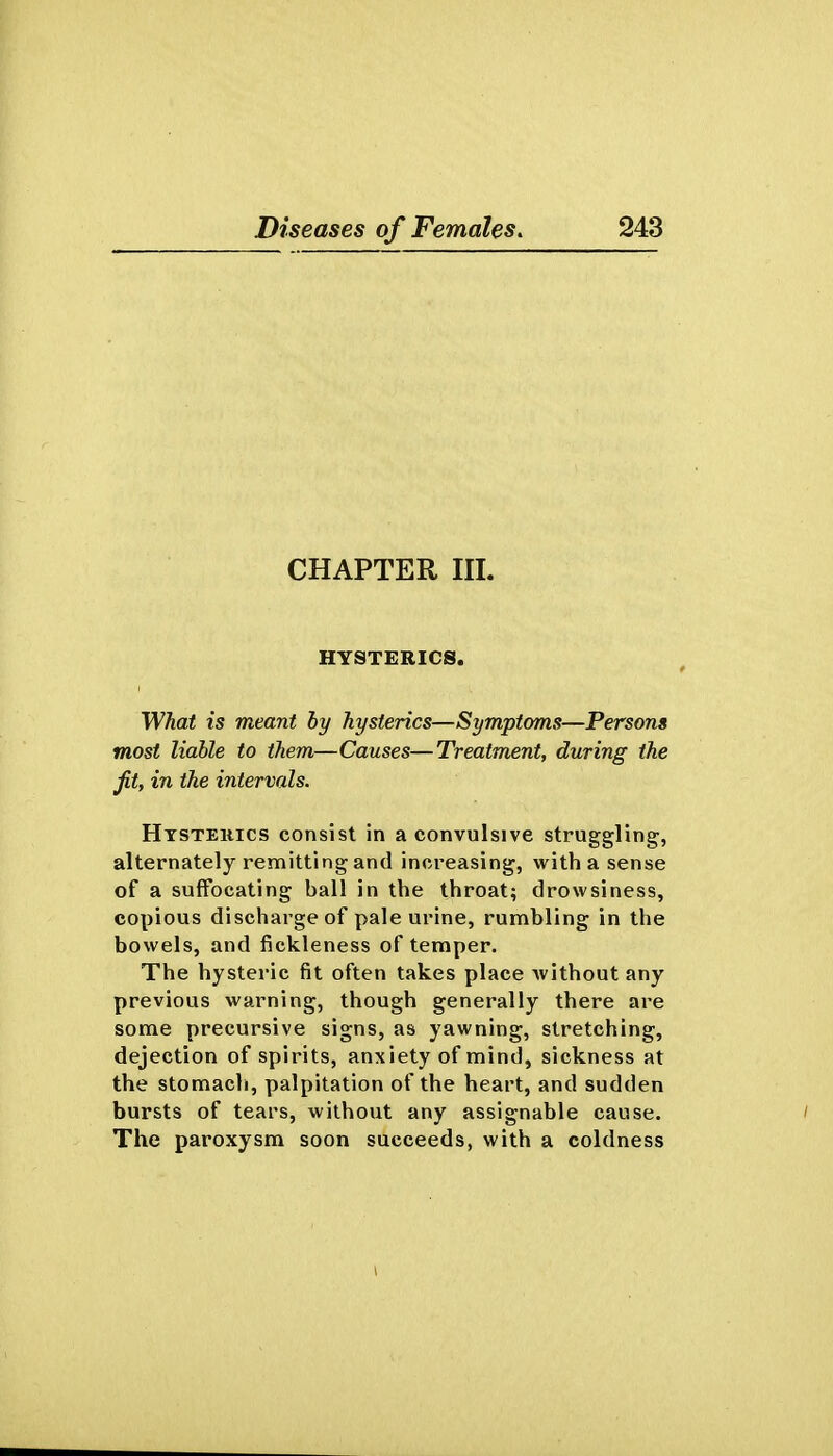 CHAPTER III. HYSTERICS. What is meant by hysterics—Symptoms—Persons most liable to them—Causes—Treatment, during the fit, in the intervals. Htstekics consist in a convulsive struggling, alternately remitting and increasing, with a sense of a suffocating ball in the throat; drowsiness, copious discharge of pale urine, rumhling in the bowels, and fickleness of temper. The hysteric fit often takes place without any previous warning, though generally there are some precursive signs, as yawning, stretching, dejection of spirits, anxiety of mind, sickness at the stomach, palpitation of the heart, and sudden bursts of tears, without any assignable cause. The paroxysm soon succeeds, with a coldness