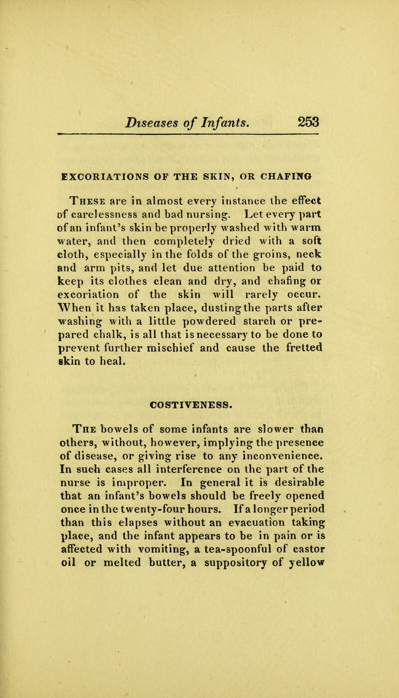 EXCORIATIONS OF THE SKIN, OR CHAFING These are in almost every instance the effect of carelessness and bad nursing. Let every part of an infant's skin be pro])erly wasbed witb M'arm water, and then completely dried with a soft cloth, especially in the folds of the groins, neck and arm pits, and let due attention be paid to keep its clothes clean and dry, and chafing or excoriation of the skin will rarely occur. When it has taken place, dusting the parts after ■wasbing witb a little powdered starch or pre- pared chalk, is all that is necessary to be done to prevent further mischief and cause the fretted akin to heal. COSTIVENESS. The bowels of some infants are slower than others, without, however, implying the presence of disease, or giving rise to any inconvenience. In such cases all interference on the part of the nurse is improper. In general it is desirable that an infant's bowels should be freely opened once in the twenty-four hours. If a longer period than this elapses without an evacuation taking place, and the infant appears to be in pain or is affected with vomiting, a tea-spoonful of castor oil or melted butter, a suppository of yellow