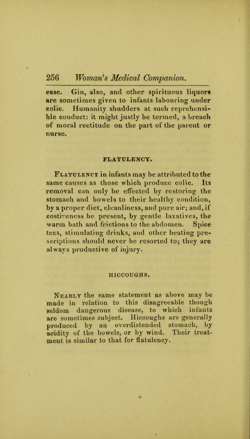 ease. Gin, also, and other spirituous liquors are sometimes given to infants labouring under colic. Humanity shudders at such reprehensi- ble conduct: it might justly be termed, a breach of moral rectitude on the part of the parent or nurse. FLATULENCY. Flatuiencx in infants may be attributed to the same causes as those which produce colic. Its removal can only be efl'ected by restoring the stomach and bowels to their healthy condition, by a proper diet, cleanliness, and pure air; and, if costiveness be present, by gentle laxatives, the warm bath and frictions to the abdomen. Spice teas, stimulating drinks, and other heating pre- scriptions should never be resorted to; they are always productive of injury. HICCOUGHS. Nearly the same statement as above may be made in relation to this disagreeable though seldom dangerous disease, to which infants are sometimes subject. Hiccoughs are generally produced by an overdistended stomach, by acidity of the bowels, or by wind. Their treat- ment is similar to that for flatulency.