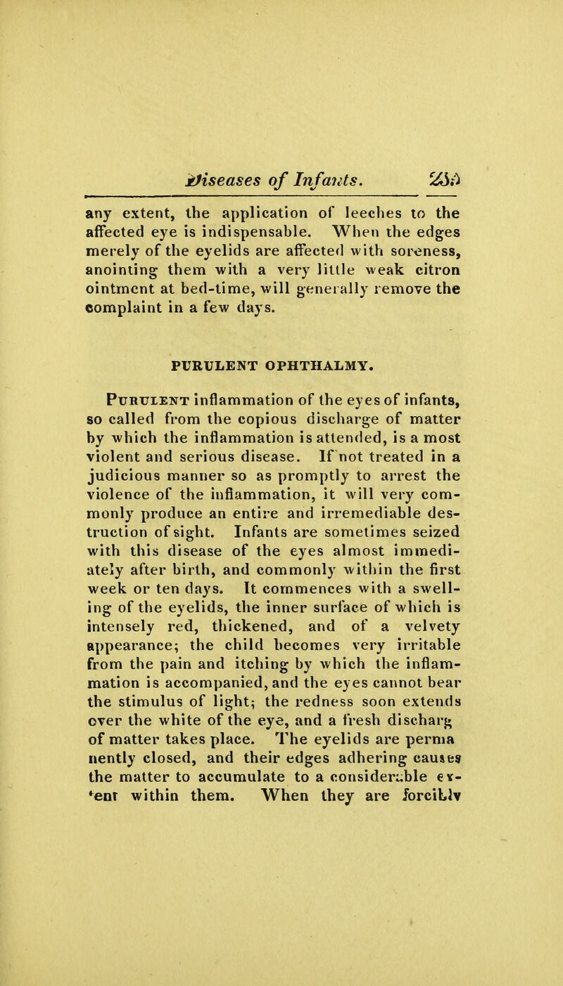 any extent, the application of leeches to the affected eye is indispensable. When the edges merely of the eyelids are affected with soreness, anointing them with a very little weak citron ointment at bed-time, will generally remove the complaint in a few days. PURULENT OPHTHALMY. PuHUiENT inflammation of the eyes of infants, so called from the copious discharge of matter by which the inflammation is attended, is a most violent and serious disease. If not treated in a judicious manner so as promptly to arrest the violence of the inflammation, it will very com- monly produce an entire and irremediable des- truction of sight. Infants are sometimes seized with this disease of the eyes almost immedi- ately after birth, and commonly within the first week or ten days. It commences with a swell- ing of the eyelids, the inner surface of which is intensely red, thickened, and of a velvety appearance; the child becomes very irritable from the pain and itching by which the inflam- mation is accompanied, and the eyes cannot bear the stimulus of light; the redness soon extends over the white of the eye, and a fresh discharg of matter takes place. The eyelids are perma nently closed, and their edges adhering causes the matter to accumulate to a considerable ev- *enT within them. When they are forcibly