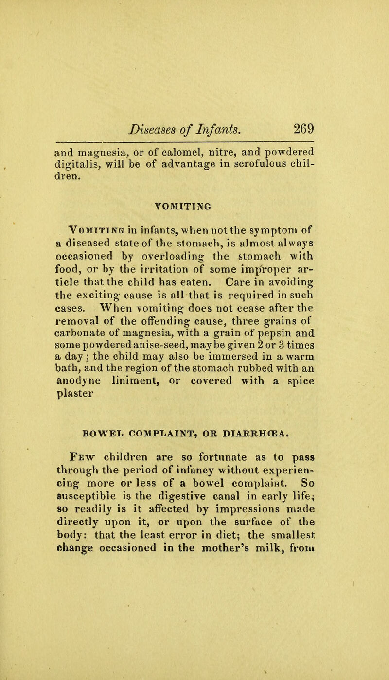 and magnesia, or of calomel, nitre, and powdered digitalis, will be of advantage in scrofulous chil- dren. VOMITING Vomiting in infants, when not the symptom of a diseased state of the stomach, is almost always occasioned by overloading the stomach with food, or by the irritation of some improper ar- ticle that the child has eaten. Care in avoiding the exciting cause is all that is required in such cases. When vomiting does not cease after the removal of the offending cause, three grains of carbonate of magnesia, with a grain of pepsin and some powdered anise-seed, may be given 2 or 3 times a day; the child may also be immersed in a warm bath, and the region of the stomach rubbed with an anodyne liniment, or covered with a spice plaster BOWEL COMPLAINT, OR DIARRH(EA. Few children are so fortunate as to pass through the period of infancy without experien- cing more or less of a bowel complaint. So susceptible is the digestive canal in early life^ so readily is it affected by impressions made directly upon it, or upon the surface of the body: that the least error in diet; the smallest, nhange occasioned in the mother's milk, from