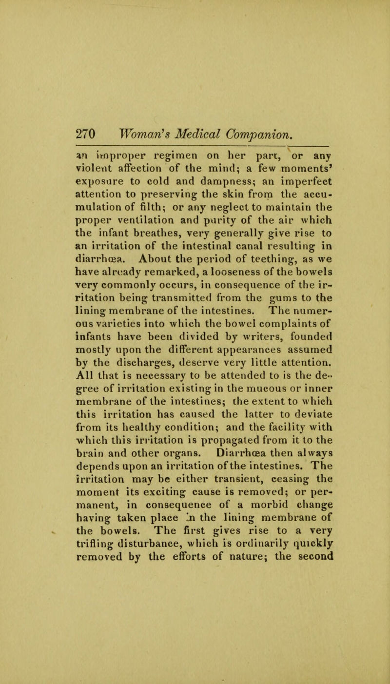 4n improper regimen on her part, or any violent a{Fection of the mind; a few moments' exposure to cold and dampness; an imperfect attention to preserving the skin from the accu- mulation of filth; or any neglect to maintain the proper ventilation and pvirity of the air which the infant breathes, very generally give rise to an irritation of the intestinal canal resulting in diarrhoea. About the period of teething, as we have already remarked, a looseness of the bowels very commonly occurs, in consequence of the ir- ritation being transmitted from the gums to the lining membrane of the intestines. The numer- ous varieties into which the bowel complaints of infants have been divided by writers, founded mostly upon the different appearances assumed by the discharges, deserve very little attention. All that is necessary to be attended to is the de- gree of irritation existing in the mucous or inner membrane of the intestines; the extent to which this irritation has caused the latter to deviate from its healthy condition; and the facility with ■which this irritation is propagated from it to the brain and other organs. Diarrhoea then always depends upon an irritation of the intestines. The irritation may be either transient, ceasing the moment its exciting cause is removed; or per- manent, in consequence of a morbid change having taken place In the lining membrane of the bowels. The first gives rise to a very trifling disturbance, which is ordinarily quickly removed by the efforts of nature; the second