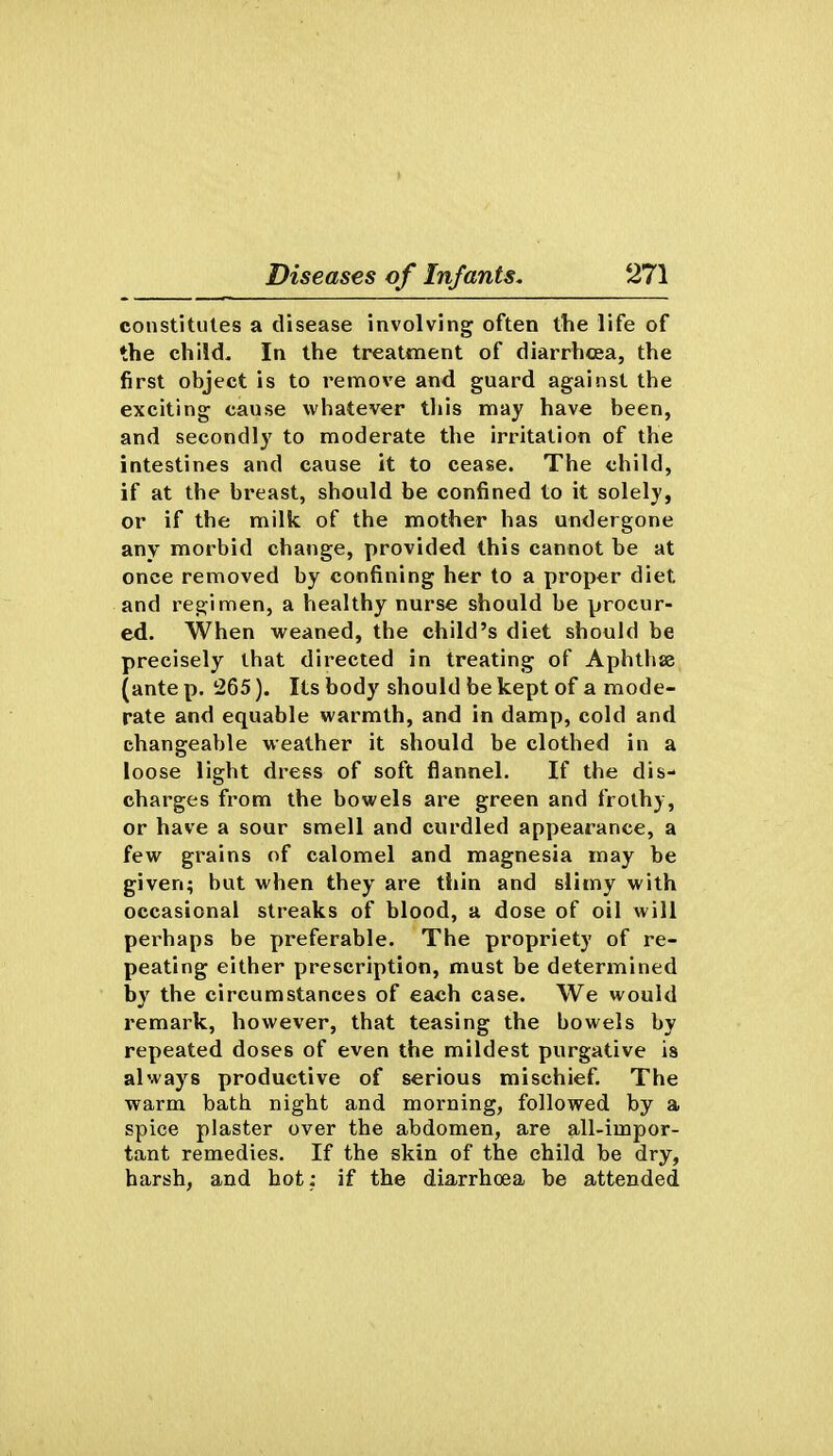 constitutes a disease involving often the life of the child- In the treatment of diarrhcea, the first object is to remove and guard against the exciting cause whatever tliis may have been, and secondly to moderate the irritation of the intestines and cause it to cease. The child, if at the breast, should be confined to it solely, or if the milk of the mother has undergone any morbid change, provided this cannot be at once removed by confining her to a proper diet and regimen, a healthy nurse should be procur- ed. When weaned, the child's diet should be precisely that directed in treating of Aphthse (ante p. 265). Its body should be kept of a mode- rate and equable warmth, and in damp, cold and changeable weather it should be clothed in a loose light dress of soft flannel. If the dis- charges from the bowels are green and frothy, or have a sour smell and curdled appearance, a few grains of calomel and magnesia may be given; but when they are thin and slimy with occasional streaks of blood, a dose of oil will perhaps be preferable. The propriety of re- peating either prescription, must be determined by the circumstances of each case. We would remark, however, that teasing the bowels by repeated doses of even the mildest purgative is always productive of serious mischief. The warm bath night and morning, followed by a spice plaster over the abdomen, are all-impor- tant remedies. If the skin of the child be dry, harsh, and hot: if the diarrhoea be attended