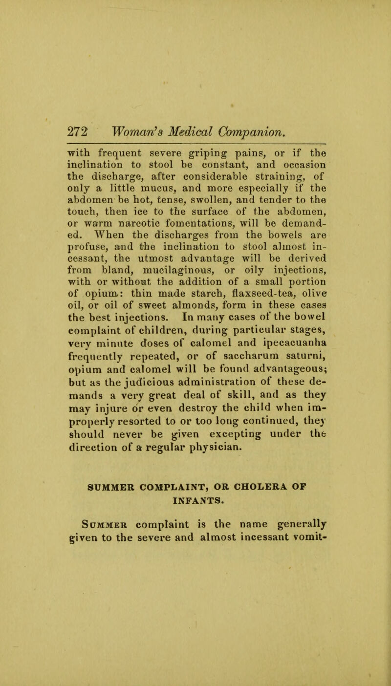 with frequent severe griping pains, or if the inclination to stool he constant, and occasion the discharge, after considerable straining, of only a little mucus, and more especially if the abdomen be hot, tense, swollen, and tender to the touch, then ice to the surface of the abdomen, or warm narcotic fomentations, will be demand- ed. AVhen the discharges from the bowels are profuse, and the inclination to stool almost in- cessant, the utmost advantage will be derived from bland, mucilaginous, or oily injections, with or without the addition of a small portion of opium.: thin made starch, flaxseed-tea, olive oil, or oil of sweet almonds, form in these cases the best injections. In many cases of the bowel complaint of children, during particular stages, very minute doses of calomel and ipecacuanha frequently repeated, or of saccharum saturni, opium and calomel will be found advantageous; but as the judicious administration of these de- mands a very great deal of skill, and as they may injure or even destroy the child when im- properly resorted to or too long continued, they should never be given excepting under the direction of a regular physician. SUMMER COMPLAINT, OR CHOLERA OF INFANTS. ScMMER complaint is the name generally g;iven to the severe and almost incessant vomit-