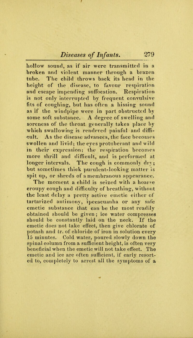 I Diseases of Infants. 279 hollow sound, as if air were transmitted in a broken and violent manner through a bi-azen tube. The child throws back its head in the height of the disease, to favour respiration and escape impending suffocation. Respiration is not only interrupted by frequent convulsive fits of coughing, but has often a hissing sound as if the windpipe were in part obstructed by some soft substance. A degree of swelling and soreness of the throat generally takes place by which swallowing is rendered painful and diffi- cult. As the disease advances, the face becomes swollen and livid; the eyes protuberant and wild in their expression; the respiration becomes more shrill and difficult, and is performed at longer intervals. The cough is commonly di v; but sometimes thick purulent-looking matter is spit u|), or shreds of a membranous appearance. The moment a child is seized with a hoai se croupy cough and difficulty of breathing, without the least delay a pretty active emetic either of tartarized antimony, ipecacuanha or any safe emetic substance that can be the most readily obtained should be given ; ice water compresses should be constantly laid on the neck. If the emetic does not take effect, then give chlorate of potash and tr. of chloride of iron in solution every 15 minutes. Cold, water, poured slowly down the spinal column from a sufficient height, is often very beneficial when the emetic will not take effect. The emetic and ice are often sufiicient, if early resort- ed to, completely to arrest all the symptoms of a