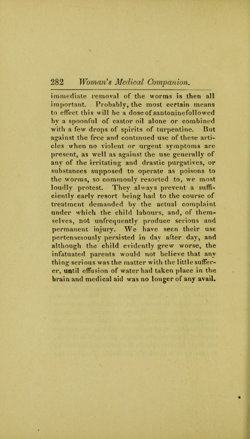 immediate i-emoval of the worms is then all important. Probably, the most certain means to eft'ect this will be a dose of santoninefoUowed by a spoonful of castor oil alone or combined with a few drops of spirits of turpentine. But as^ainst the free and continued use of these arti- cles when no violent or urgent symptoms are present, as well as against the use generally of any of the irritating and drastic purgatives, or substances supposed to operate as poisons to the worms, so commonly resorted to, we most loudly protest. They always prevent a suffi- ciently early resort being had to the course of treatment demanded by the actual complaint under which the child labours, and, of them- selves, not unfrequently produce serious and permanent injury. We have seen their use pertenaciously persisted in day after day, and although the child evidently grew worse, the infatuated parents would not believe that any thing serious was the matter with the little suffer- er, until effusion of water had taken place in the brain and medical aid was no longer of any avail.