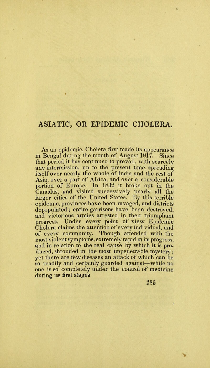 ASIATIC, OR EPIDEMIC CHOLERA. As an epidemic, Cholera first made its appearance m Bengal during the month of August 1817. Since that period it has continued to prevail, with scarcely any intermission, up to the present time, spreading itself over nearly the whole of India and the rest of Asia, over a part of Afi'ica. and over a considerable portion of Europe. In 1832 it broke out in the Canadas, and visited successively nearly all the larger cities of the United States. By this terrible epidemic, provinces have been ravaged, and districts depopulated; entire garrisons have been destroyed. progress. Under every point of view Epidemic Cholera claims the attention of every individual, and of every community. Though attended with the most violent symptoms, extremely rapid in its progress, and in relation to the real cause by which it is pro- duced, shrouded in the most impenetrable mystery; yet there are few diseases an attack of which can be so readily and certainly guarded against—while no one is so completely under the control of medicine during its first stages and victorious armies arrested