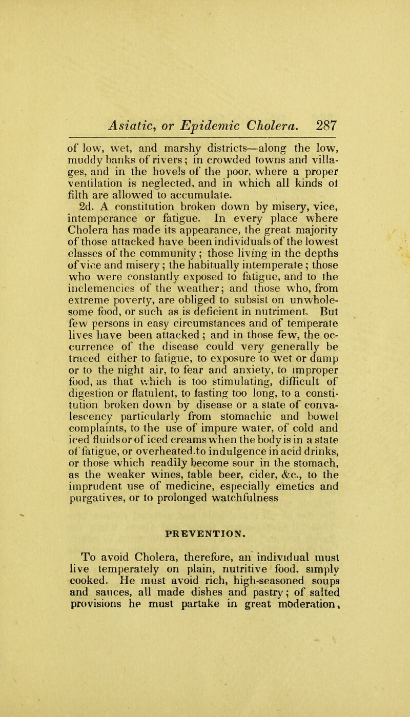 of low, wet, and marshy districts—along the low, muddy banks of rivers; in crowded towns and villa- ges, and in the hovels of the poor, where a proper ventilation is neglected, and in which all kinds ol filth are allowed to accumulate. 2d. A constitution broken down by misery, vice, intemperance or fatigue. In every place where Cholera has made its appearance, the great majority of those attacked have been individuals of the lowest classes of the community; those living in the depths of vice and misery; the habitually intemperate; those who were constantly exposed to fatigue, and to the inclemencies of the weather; and those who, from extreme poverty, are obliged to subsist on unwhole- some food, or such as is deficient in nutriment. But few persons in easy circumstances and of temperate lives have been attacked; and in those few, the oc- currence of the disease could very generally be traced either to fatigue, to exposure to wet or damp or to the night air, to fear and anxiety, to improper food, as that which is too stimulating, difficult of digestion or flatulent, to fasting too long, to a consti- tution broken down by disease or a slate of conva- lescency particularly from stomachic and bowel complaints, to the use of impure water, of cold and iced fluidsor of iced creams when thebodyisin astate of fatigue, or overheated.to indulgence in acid drinks, or those which readily become sour in the stomach, as the weaker wines, table beer, cider, &c., to the imprudent use of medicine, especially emetics and purgatives, or to prolonged watchfulness PREVENTION. To avoid Cholera, therefore, an individual must live temperately on plain, nutritive food, simply cooked. He must avoid rich, high-seasoned soupa and sauces, all made dishes and pastry; of salted provisions he must partake in great moderation,