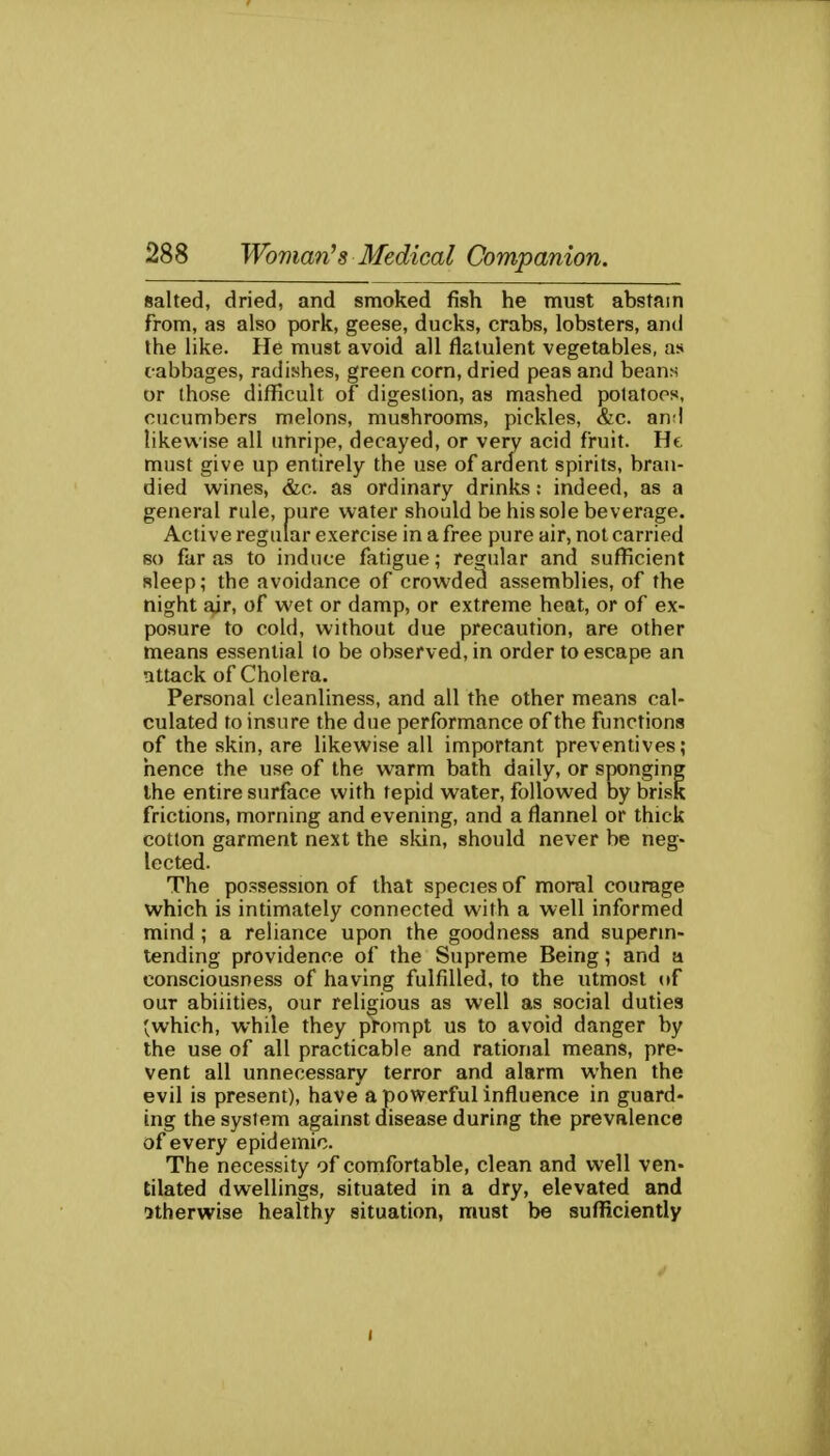 salted, dried, and smoked fish he must abstain from, as also pork, geese, ducks, crabs, lobsters, and the like. He must avoid all flatulent vegetables, as cabbages, radishes, green corn, dried peas and beans or those difficult of digestion, as mashed potatoes, cucumbers melons, mushrooms, pickles, &c. an;! likewise all unripe, decayed, or very acid fruit. He must give up entirely the use of ardent spirits, bran- died wines, &c. as ordinary drinks: indeed, as a general rule, pure water should be his sole beverage. Active regular exercise in a free pure air, not carried so far as to induce fatigue; regular and sufficient sleep; the avoidance of crowded assemblies, of the night air, of wet or damp, or extreme heat, or of ex- posure to cold, without due precaution, are other means essential to be observed, in order to escape an attack of Cholera. Personal cleanliness, and all the other means cal- culated to insure the due performance of the functions of the skin, are likewise all important preventives; hence the use of the warm bath daily, or sponging the entire surface with tepid water, followed by brisk frictions, morning and evening, and a flannel or thick cotton garment next the skin, should never be neg- lected. The possession of that species of moral courage which is intimately connected with a well informed mind ; a reliance upon the goodness and superin- tending providence of the Supreme Being; and a consciousness of having fulfilled, to the utmost of our abilities, our religious as well as social duties (which, while they prompt us to avoid danger by the use of all practicable and rational means, pre- vent all unnecessary terror and alarm when the evil is present), have a powerful influence in guard- ing the system against disease during the prevalence of every epidemic. The necessity of comfortable, clean and well ven- tilated dwellings, situated in a dry, elevated and otherwise healthy situation, must be sufliciently