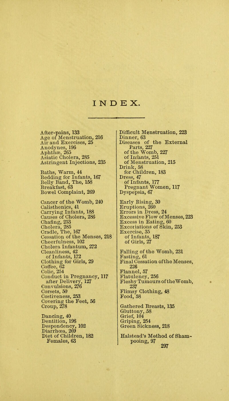 INDEX. After-pains, 133 Age of Menstruation, 216 Air and Exercises, 25 Anodynes, 196 Aphthse, 265 Asiatic Cholera, 285 Astringent Injections, 235 Baths, Warm, 44 Bedding for Infants, 167 Belly Band, The, 158 Breakfast, 63 Bowel Complaint, 269 Cancer of the Womb, 240 Calisthenics, 41 Carrying Infants, 188 Causes of Cholera, 286 Chafing, 253 Cholera, 285 Cradle, The, 167 Cessation of the Menses, 218 Cheerfulness, 102 Cholera Infantum, 272 Cleanliness, 42 of Infants, 172 Clothing for Girls, 29 Coffee, 62 Colic, 254 Conduct in Pregnancy, 117 after Delivery, 127 Convulsions, 276 Corsets, 50 Costiveness, 253 Covering the Feet, 56 Croup, 278 Dancing, 40 Dentition, 198 Despondency, 102 Diarrhoea, 269 Diet of Children, 182 Females, 63 Difficult Menstruation, 223 Dinner, 63 Diseases of the External Parts, 227 of the Womb, 227 of Infants, 251 of Menstruation, 215 Drink, 58 for Children, 183 Dress, 47 of Infants, 177 Pregnant Women, 117 Dyspepsia, 67 Early Eising, 30 Eruptions, 260 Errors in Dress, 24 Excessive Flow of Menses, 223 Excess in Eating, 60 Excoriations of Skin, 253 Exercise, 35 of Infants, 187 of Girls, 27 Falling of the Womb, 231 Fasting, 61 Final Cessation of the Menses, 226 Flannel, 57 Flatulency, 256 Fleshy Tumours of theWomb, 237 Flimsy Clothing, 48 Food, 58 Gathered Breasts, 135 Gluttony, -58 Grief, 104 Griping, 254 Green Sickness, 218 Halstead's Method of pooing, 97