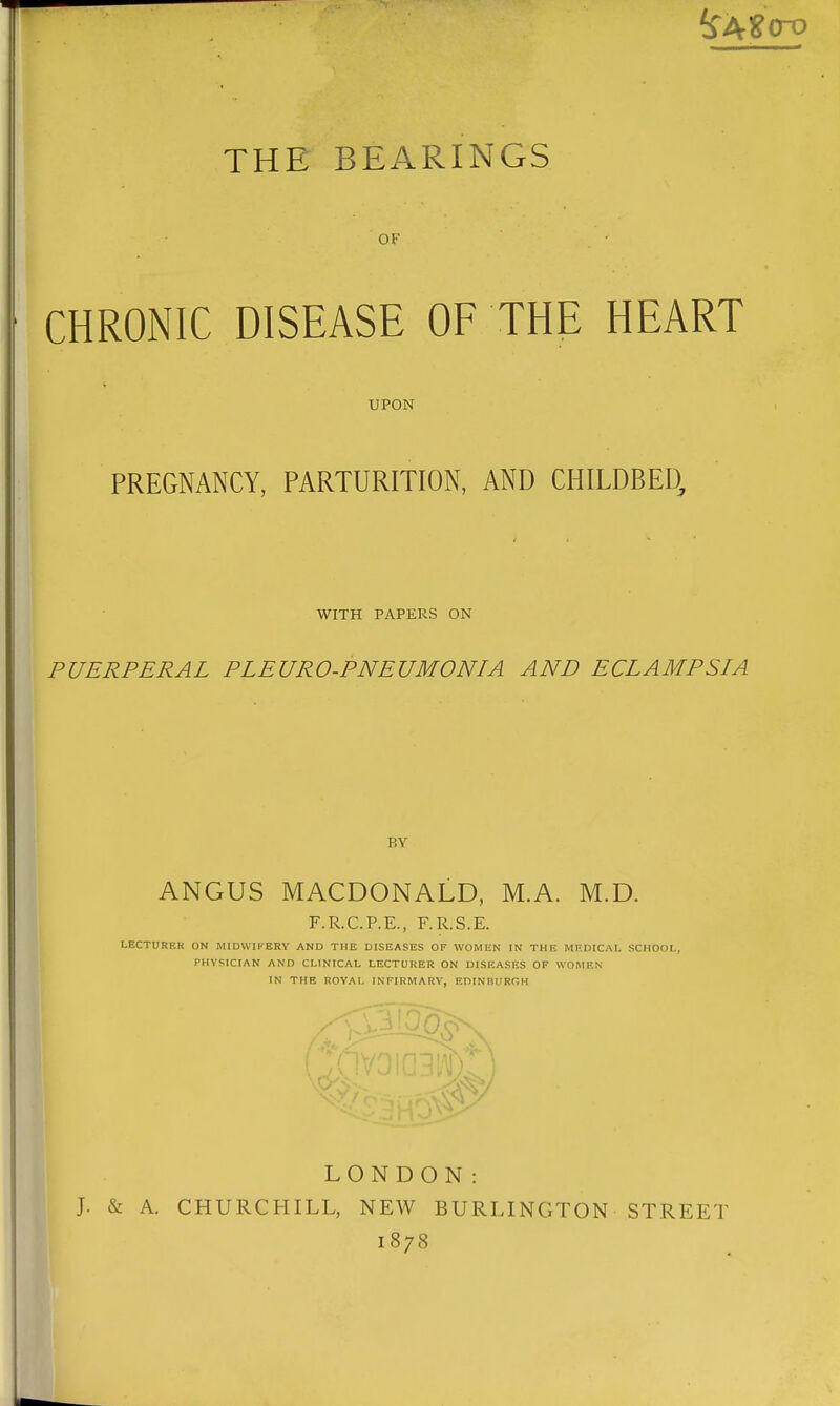 THE BEARINGS OF CHRONIC DISEASE OF THE HEART UPON PREGNANCY, PARTURITION, AND CHILDBED, WITH PAPERS ON PUERPERAL PLEURO-PNEUMONIA AND ECLAMPSIA BY ANGUS MACDONALD, M.A. M.D. F.R.C.P.E., F.R.S.E. LECTURER ON MIDWIFERY AND THE DISEASES OF WOMEN IN THE MEDICAL SCHOOL, PHYSICIAN AND CLINICAL LECTURER ON DISEASES OF WOMEN IN THE ROYAL INFIRMARY, EDINBURGH LONDON: J. & A. CHURCHILL, NEW BURLINGTON STREET 1878