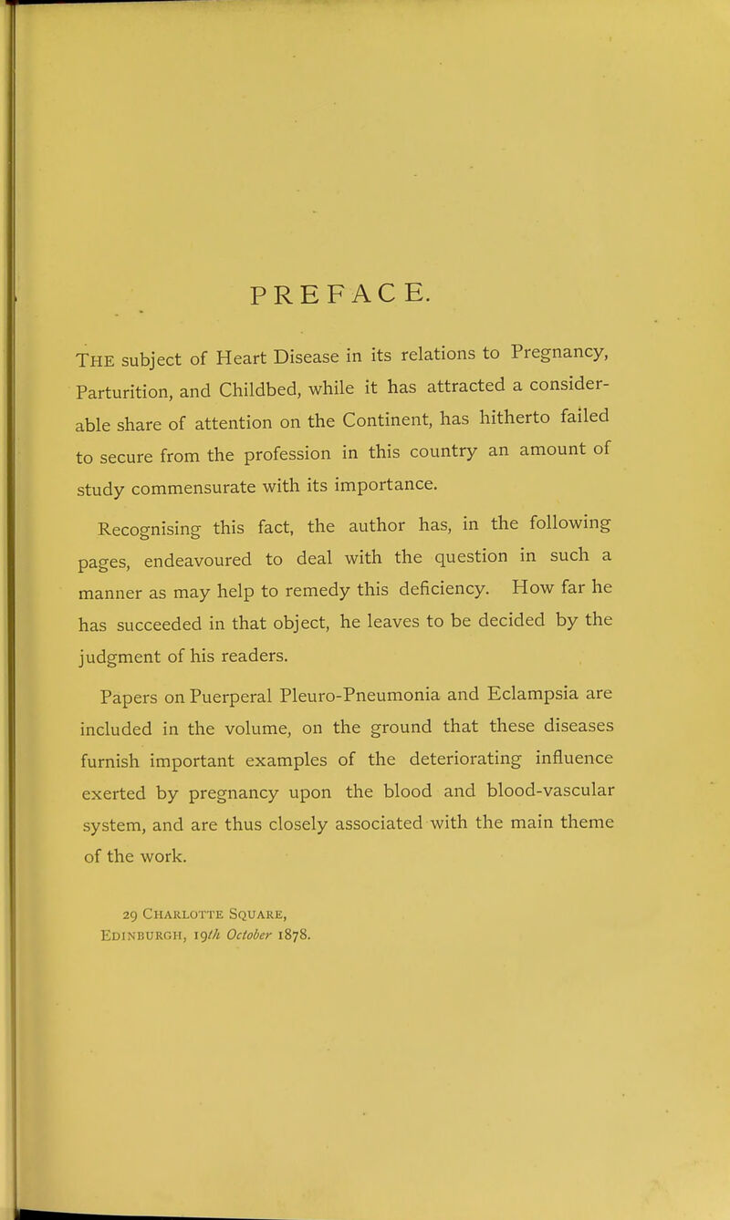 PREFACE. THE subject of Heart Disease in its relations to Pregnancy, Parturition, and Childbed, while it has attracted a consider- able share of attention on the Continent, has hitherto failed to secure from the profession in this country an amount of study commensurate with its importance. Recognising this fact, the author has, in the following pages, endeavoured to deal with the question in such a manner as may help to remedy this deficiency. How far he has succeeded in that object, he leaves to be decided by the judgment of his readers. Papers on Puerperal Pleuro-Pneumonia and Eclampsia are included in the volume, on the ground that these diseases furnish important examples of the deteriorating influence exerted by pregnancy upon the blood and blood-vascular system, and are thus closely associated with the main theme of the work. 29 Charlotte Square, Edinburgh, i()th October 1878.