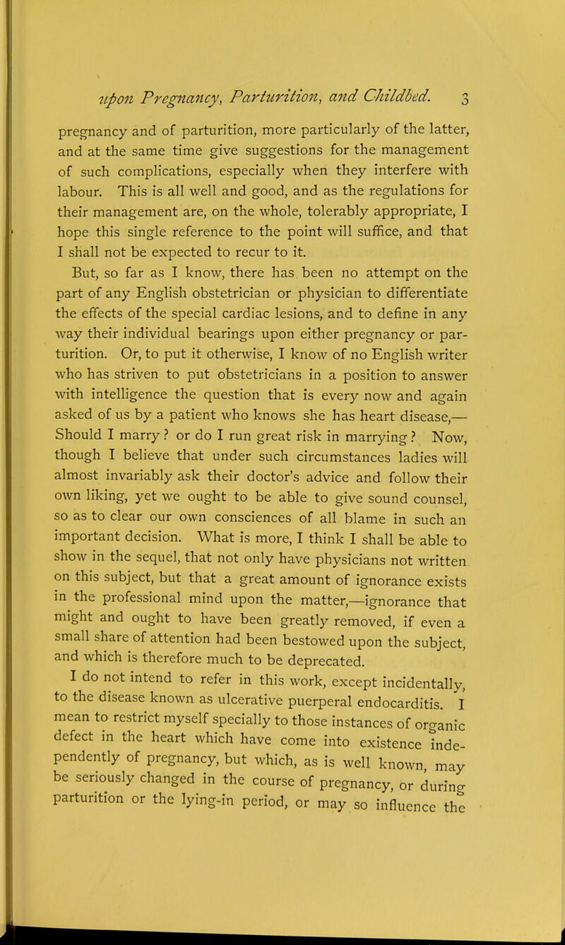 pregnancy and of parturition, more particularly of the latter, and at the same time give suggestions for the management of such complications, especially when they interfere with labour. This is all well and good, and as the regulations for their management are, on the whole, tolerably appropriate, I hope this single reference to the point will sufiEice, and that I shall not be expected to recur to it. But, so far as I know, there has been no attempt on the part of any English obstetrician or physician to differentiate the effects of the special cardiac lesions, and to define in any way their individual bearings upon either pregnancy or par- turition. Or, to put it otherwise, I know of no English writer who has striven to put obstetricians in a position to answer with intelligence the question that is every now and again asked of us by a patient who knows she has heart disease,— Should I marry.? or do I run great risk in marrying} Now, though I believe that under such circumstances ladies will almost invariably ask their doctor's advice and follow their own liking, yet we ought to be able to give sound counsel, so as to clear our own consciences of all blame in such an important decision. What is more, I think I shall be able to show in the sequel, that not only have physicians not written on this subject, but that a great amount of ignorance exists in the professional mind upon the matter,—ignorance that might and ought to have been greatly removed, if even a small share of attention had been bestowed upon the subject, and which is therefore much to be deprecated. I do not intend to refer in this work, except incidentally, to the disease known as ulcerative puerperal endocarditis. I mean to restrict myself specially to those instances of organic defect in the heart which have come into existence Inde- pendently of pregnancy, but which, as is well known may be seriously changed in the course of pregnancy, or during parturition or the lying-in period, or may so influence the