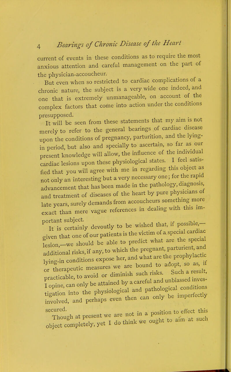 current of events in these conditions as to require the most anxious attention and careful management on the part of the physician-accoucheur. But even when so restricted to cardiac complications of a chronic nature, the subject is a very wide one indeed, and one that is extremely unmanageable, on account of the complex factors that come into action under the conditions presupposed. It will be seen from these statements that my aim is not merely to refer to the general bearings of cardiac disease upon the conditions of pregnancy, parturition, and the lymg- in period, but also and specially to ascertain, so far as our present knowledge will allow, the influence of the individual cardiac lesions upon these physiological states. I feel satis- fied that you will agree with me in regarding this object as not only an interesting but a very necessary one; for the rapid advancement that has been made in the pathology, diagnosis and treatment of diseases of the heart by pure physicians of late years, surely demands from accoucheurs something more exact than mere vague references in dealing with this im- cSatly devoutly to be wished that, if possible,- .iven that one of our patients is the victim of a special cardiac feTon-we should be able to predict what are the special additional risks, if any, to which the pregnant, parturient and ying-in conditions expose her, and what are the prophylactic \ therapeutic measures we are bound to adop - nracticable to avoid or diminish such risks. Such a result, foptl can only be attained by a careful and unbiassed inves- i ^UonTto the physiological and involved, and perhaps even then can only be imperfectly ^Thoth at present we are not in a position to effect this object completely, yet I do think we ought to aim at such