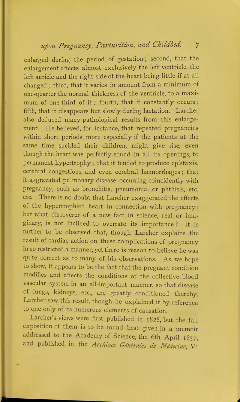 enlarged during the period of gestation; second, that the enlargement affects almost exclusively the left ventricle, the left auricle and the right side of the heart being little if at all changed; third, that it varies in amount from a minimum of one-quarter the normal thickness of the ventricle, to a maxi- mum of one-third of it; fourth, that it constantly occurs ; fifth, that it disappears but slowly during lactation. Larcher also deduced many pathological results from this enlarge- ment. He believed, for instance, that repeated pregnancies within short periods, more especially if the patients at the same time suckled their children, might give rise, even though the heart was perfectly sound in all its openings, to permanent hypertrophy; that it tended to produce epistaxis, cerebral congestions, and even cerebral haemorrhages ; that it aggravated pulmonary disease occurring coincidently with pregnancy, such as bronchitis, pneumonia, or phthisis, etc. etc. There is no doubt that Larcher exaggerated the effects of the hypertrophied heart in connection with pregnancy ; but what discoverer of a new fact in science, real or ima- ginary, is not inclined to overrate its importance It is further to be observed that, though Larcher explains the result of cardiac action on these complications of pregnancy in so restricted a manner, yet there is reason to believe he was quite correct as to many of his observations. As we hope to show, it appears to be the fact that the pregnant condition modifies and affects the conditions of the collective blood vascular system in an all-important manner, so that disease of lungs, kidneys, etc., are greatly conditioned thereby. Larcher saw this result, though he explained it by reference to one only of its numerous elements of causation. Larcher's views were first published in 1828, but the full exposition of them is to be found best given in a memoir addressed to the Academy of Science, the 6th April 1857, and published in the Archives Generales de M^decine,