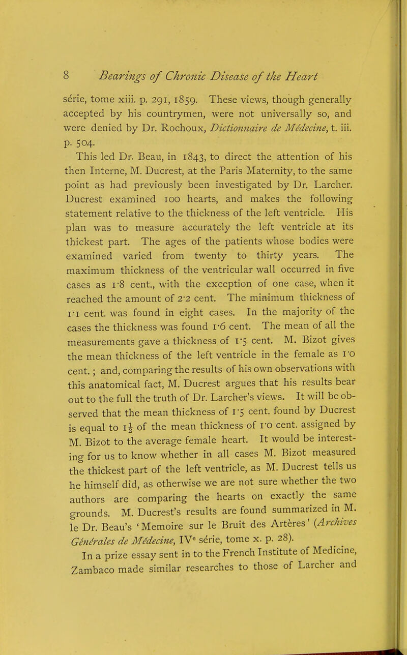 serie, tome xiii. p. 291, 1859. These views, though generally accepted by his countrymen, were not universally so, and were denied by Dr. Rochoux, Dictionnaire de MMecine, t. iii. p. 504. This led Dr. Beau, in 1843, to direct the attention of his then Interne, M. Ducrest, at the Paris Maternity, to the same point as had previously been investigated by Dr. Larcher. Ducrest examined 100 hearts, and makes the following statement relative to the thickness of the left ventricle. His plan was to measure accurately the left ventricle at its thickest part. The ages of the patients whose bodies were examined varied from twenty to thirty years. The maximum thickness of the ventricular wall occurred in five cases as i-8 cent, with the exception of one case, when it reached the amount of 2-2 cent. The minimum thickness of I'l cent, was found in eight cases. In the majority of the cases the thickness was found i-6 cent. The mean of all the measurements gave a thickness of I'S cent. M. Bizot gives the mean thickness of the left ventricle in the female as ro cent.; and, comparing the results of his own observations with this anatomical fact, M. Ducrest argues that his results bear out to the full the truth of Dr. Larcher's views. It will be ob- served that the mean thickness of I'S cent, found by Ducrest is equal to ij of the mean thickness of ro cent, assigned by M. Bizot to the average female heart. It would be interest- ing for us to know whether in all cases M. Bizot measured the thickest part of the left ventricle, as M. Ducrest tells us he himself did, as otherwise we are not sure whether the two authors are comparing the hearts on exactly the same grounds. M. Ducrest's results are found summarized in M. le Dr. Beau's 'Memoire sur le Bruit des Art^res' {Archives Chlorates de MMecine, IV= s^rie, tome x. p. 28). In a prize essay sent in to the French Institute of Medicine, Zambaco made similar researches to those of Larcher and