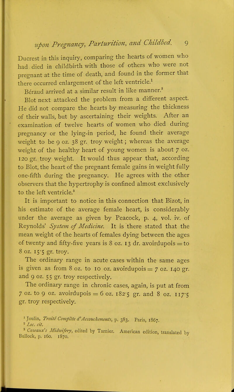 Ducrest in this inquiry, comparing the hearts of women who had, died in childbirth with those of others who were not pregnant at the time of death, and found in the former that there occurred enlargement of the left ventricle.^ Beraud arrived at a similar result in like manner.* Blot next attacked the problem from a different aspect. He did not compare the hearts by measuring the thickness of their walls, but by ascertaining their weights. After an examination of twelve hearts of women who died during pregnancy or the lying-in period, he found their average weight to be 9 oz. 38 gr. troy weight; whereas the average weight of the healthy heart of young women is about 7 oz. 120 gr. troy weight. It would thus appear that, according to Blot, the heart of the pregnant female gains in weight fully one-fifth during the pregnancy. He agrees with the other observers that the hypertrophy is confined almost exclusively to the left ventricle.' It is important to notice in this connection that Bizot, in his estimate of the average female heart, is considerably under the average as given by Peacock, p. 4, vol. iv. of Reynolds' System of Medicine. It is there stated that the mean weight of the hearts of females dying between the ages of twenty and fifty-five years is 8 oz. 13 dr. avoirdupois = to 8 oz. 15-5 gr. troy. The ordinary range in acute cases within the same ages is given as from 8 oz. to 10 oz. avoirdupois = 7 oz. 140 gr. and 9 oz. 55 gr. troy respectively. The ordinary range in chronic cases, again, is put at from 7 oz. to 9 oz. avoirdupois = 6 oz. 182-5 gr. and 8 oz. II7*S gr. troy respectively. ' Joulin, Traits Compute d'Accouchements, p. 383. Paris, 1867. Loc. cit. 3 Cazeaitx's Midwifery, edited by Tarnier. American edition, translated by Bullock, p. 160. 1870.