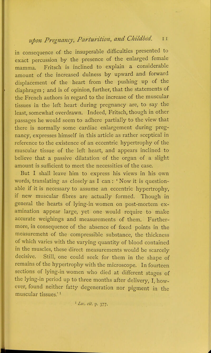 in consequence of the insuperable difficulties presented to exact percussion by the presence of the enlarged female mamma. Fritsch is inclined to explain a considerable amount of the increased dulness by upward and forward displacement of the heart from the pushing up of the diaphragm ; and is of opinion, further, that the statements of the French authors in regard to the increase of the muscular tissues in the left heart during pregnancy are, to say the least, somewhat overdrawn. Indeed, Fritsch, though in other passages he would seem to adhere partially to the view that there is normally some cardiac enlargement during preg- nancy, expresses himself in this article as rather sceptical in reference to the existence of an eccentric hypertrophy of the muscular tissue of the left heart, and appears inclined to believe that a passive dilatation of the organ of a slight amount is sufficient to meet the necessities of the case. But I shall leave him to express his views in his own words, translating as closely as I can : ' Now it is question- able if it is necessary to assume an eccentric hypertrophy, if new muscular fibres are actually formed. Though in general the hearts of lying-in women on post-mortem ex- amination appear large, yet one would require to make accurate weighings and measurements of them. Further- more, in consequence of the absence of fixed points in the measuremeht of the compressible substance, the thickness of which varies with the varying quantity of blood contained in the muscles, these direct measurements would be scarcely decisive. Still, one could seek for them in the shape of remains of the hypertrophy with the microscope. In fourteen sections of lying-in women who died at different stages of the lying-in period up to three months after delivery, I, how- ever, found neither fatty degeneration nor pigment in the muscular tissues.' ^ ' Loc. cit. p. 377.