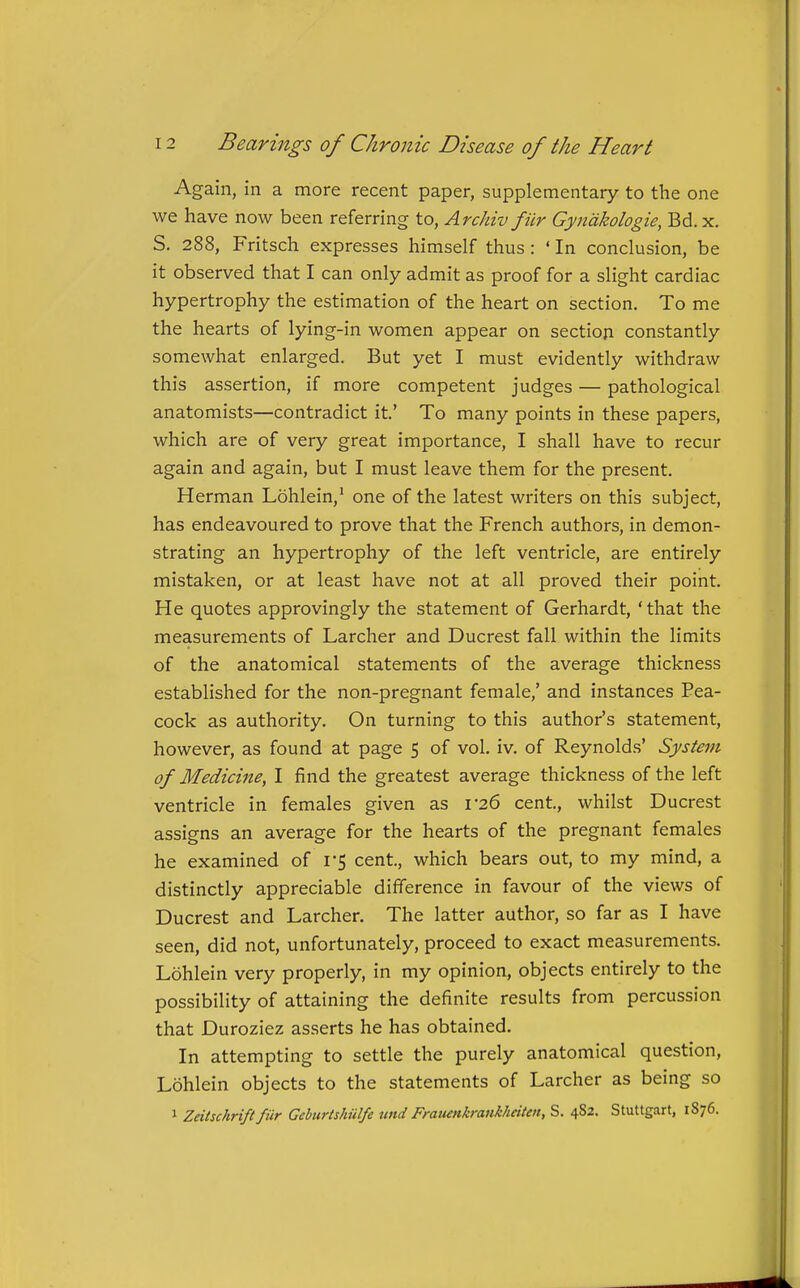 Again, in a more recent paper, supplementary to the one we have now been referring to, Archiv filr Gyndkologie, Bd.x, S. 288, Fritsch expresses himself thus : ' In conclusion, be it observed that I can only admit as proof for a slight cardiac hypertrophy the estimation of the heart on section. To me the hearts of lying-in women appear on section constantly somewhat enlarged. But yet I must evidently withdraw this assertion, if more competent judges — pathological anatomists—contradict it' To many points in these papers, which are of very great importance, I shall have to recur again and again, but I must leave them for the present. Herman Lohlein,' one of the latest writers on this subject, has endeavoured to prove that the French authors, in demon- strating an hypertrophy of the left ventricle, are entirely mistaken, or at least have not at all proved their point. He quotes approvingly the statement of Gerhardt, ' that the measurements of Larcher and Ducrest fall within the limits of the anatomical statements of the average thickness established for the non-pregnant female,' and instances Pea- cock as authority. On turning to this author's statement, however, as found at page 5 of vol. iv. of Reynolds' System of Medicine, I find the greatest average thickness of the left ventricle in females given as 1-26 cent, whilst Ducrest assigns an average for the hearts of the pregnant females he examined of I'S cent, which bears out, to my mind, a distinctly appreciable difference in favour of the views of Ducrest and Larcher. The latter author, so far as I have seen, did not, unfortunately, proceed to exact measurements. Lohlein very properly, in my opinion, objects entirely to the possibility of attaining the definite results from percussion that Duroziez asserts he has obtained. In attempting to settle the purely anatomical question, Lohlein objects to the statements of Larcher as being so 1 Zeitschrift fiir Gehurtshulfe und Frauenkrank/ieiten, S. 482. Stuttgart, 1876.