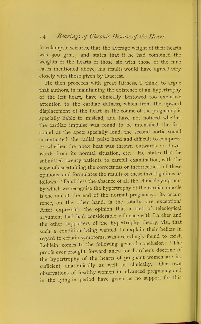 in eclampsic seizures, that the average weight of their hearts was 300 grm.; and states that if he had combined the weights of the hearts of those six with those of the nine cases mentioned above, his results would have agreed very closely with those given by Ducrest. He then proceeds with great fairness, I think, to argue that authors, in maintaining the existence of an hypertrophy of the left heart, have clinically bestowed too exclusive attention to the cardiac dulness, which from the upward displacement of the heart in the course of the pregnancy is specially liable to mislead, and have not noticed whether the cardiac impulse was found to be intensified, the first sound at the apex specially loud, the second aortic sound accentuated, the radial pulse hard and difficult to compress, or whether the apex beat was thrown outwards or down- wards from its normal situation, etc. He states that he submitted twenty patients to careful examination, with the view of ascertaining the correctness or incorrectness of these opinions, and formulates the results of these investigations as follows : ' Doubtless the absence of all the clinical symptoms by which we recognise the hypertrophy of the cardiac muscle is the rule at the end of the normal pregnancy; its occur- rence, on the other hand, is the totally rare exception.' After expressing the opinion that a sort of teleological argument had had considerable influence with Larcher and the other supporters of the hypertrophy theory, viz., that such a condition being wanted to explain their beliefs in regard to certain symptoms, was accordingly found to exist, Lohlein comes to the following general conclusion : ' The proofs ever brought forward anew for Larcher's doctrine of the hypertrophy of the hearts of pregnant women are in- sufficient, anatomically as well as clinically. Our own observations of healthy women in advanced pregnancy and in the lying-in period have given us no support for this