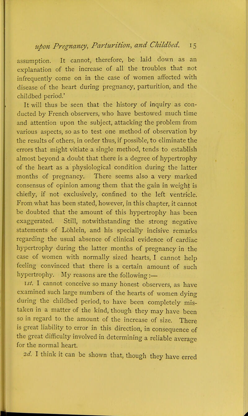 assumption. It cannot, therefore, be laid down as an explanation of the increase of all the troubles that not infrequently come on in the case of women affected with disease of the heart during pregnancy, parturition, and the childbed period.' It will thus be seen that the history of inquiry as con- ducted by French observers, who have bestowed much time and attention upon the subject, attacking the problem from various aspects, so as to test one method of observation by the results of others, in order thus, if possible, to eliminate the errors that might vitiate a single method, tends to establish almost beyond a doubt that there is a degree of hypertrophy of the heart as a physiological condition during the latter months of pregnancy. There seems also a very marked consensus of opinion among them that the gain in weight is chiefly, if not exclusively, confined to the left ventricle. From what has been stated, however, in this chapter, it cannot be doubted that the amount of this hypertrophy has been exaggerated. Still, notwithstanding the strong negative statements of Lohlein, and his specially incisive remarks regarding the usual absence of clinical evidence of cardiac hypertrophy during the latter months of pregnancy in the case of women with normally sized hearts, I cannot help feeling convinced that there is a certain amount of such hypertrophy. My reasons are the following:— \st. I cannot conceive so many honest observers, as have examined such large numbers of the hearts of women dying during the childbed period, to have been completely mis- taken in a matter of the kind, though they may have been so in regard to the amount of the increase of size. There is great liability to error in this direction, in consequence of the great difficulty involved in determining a reliable average for the normal heart. 2d. I think it can be shown that, though they have erred