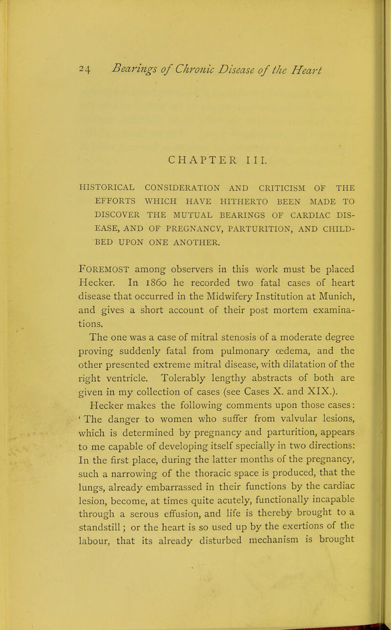 CHAPTER III. HISTORICAL CONSIDERATION AND CRITICISM OF THE EFP'ORTS WHICH HAVE HITHERTO BEEN MADE TO DISCOVER THE MUTUAL BEARINGS OF CARDIAC DIS- EASE, AND OF PREGNANCV, PARTURITION, AND CHILD- BED UPON ONE ANOTHER. Foremost among observers in this work must be placed Hecker. In i860 he recorded two fatal cases of heart disease that occurred in the Midwifery Institution at Munich, and gives a short account of their post mortem examina- tions. The one was a case of mitral stenosis of a moderate degree proving suddenly fatal from pulmonary cedema, and the other presented extreme mitral disease, with dilatation of the right ventricle. Tolerably lengthy abstracts of both are given in my collection of cases (see Cases X. and XIX.). Hecker makes the following comments upon those cases: ' The danger to women who suffer from valvular lesions, which is determined by pregnancy and parturition, appears to me capable of developing itself specially in two directions: In the first place, during the latter months of the pregnancy, such a narrowing of the thoracic space is produced, that the lungs, already embarrassed in their functions by the cardiac lesion, become, at times quite acutely, functionally incapable through a serous effusion, and life is thereby brought to a standstill; or the heart is so used up by the exertions of the labour, that its already disturbed mechanism is brought