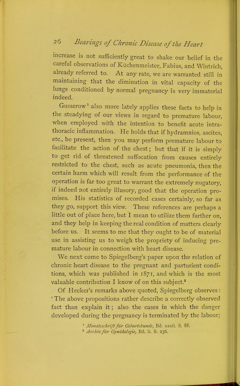 increase is not sufficiently great to shake our belief in the careful observations of Kuchenmeister,.Fabius, and Wintrich, already referred to. At any rate, we are warranted still in maintaining that the diminution in vital capacity of the lungs conditioned by normal pregnancy is very immaterial indeed. Gusserow' also more lately applies these facts to help in the steadying of our views in regard to premature labour, when employed with the intention to benefit acute intra- thoracic inflammation. He holds that if hydramnios, ascites, etc., be present, then you may perform premature labour to facilitate the action of the chest; but that if it is simply to get rid of threatened suffocation from causes entirely restricted to the chest, such as acute pneumonia, then the certain harm which will result from the performance of the operation is far too great to warrant the extremely nugatory, if indeed not entirely illusory, good that the operation pro- mises. His statistics of recorded cases certainly, so far as they go, support this view. These references are perhaps a little out of place here, but I mean to utilize them further on, and they help in keeping the real condition of matters clearly before us. It seems to me that they ought to be of material use in assisting us to weigh the propriety of inducing pre- mature labour in connection with heart disease. We next come to Spiegelberg's paper upon the relation of chronic heart disease to the pregnant and parturient condi- tions, which was published in 1871, and which is the most valuable contribution I know of on this subject.* Of Hecker's remarks above quoted, Spiegelberg observes : ' The above propositions rather describe a correctly observed fact than explain it; also the cases in which the danger developed during the pregnancy is terminated by the labour; ' Monatssckri/t fiir Gebtirtskunde, Bd. xxxii. S. 88. * Archivfiir Gyndkologie, Bd. ii. S. 236.