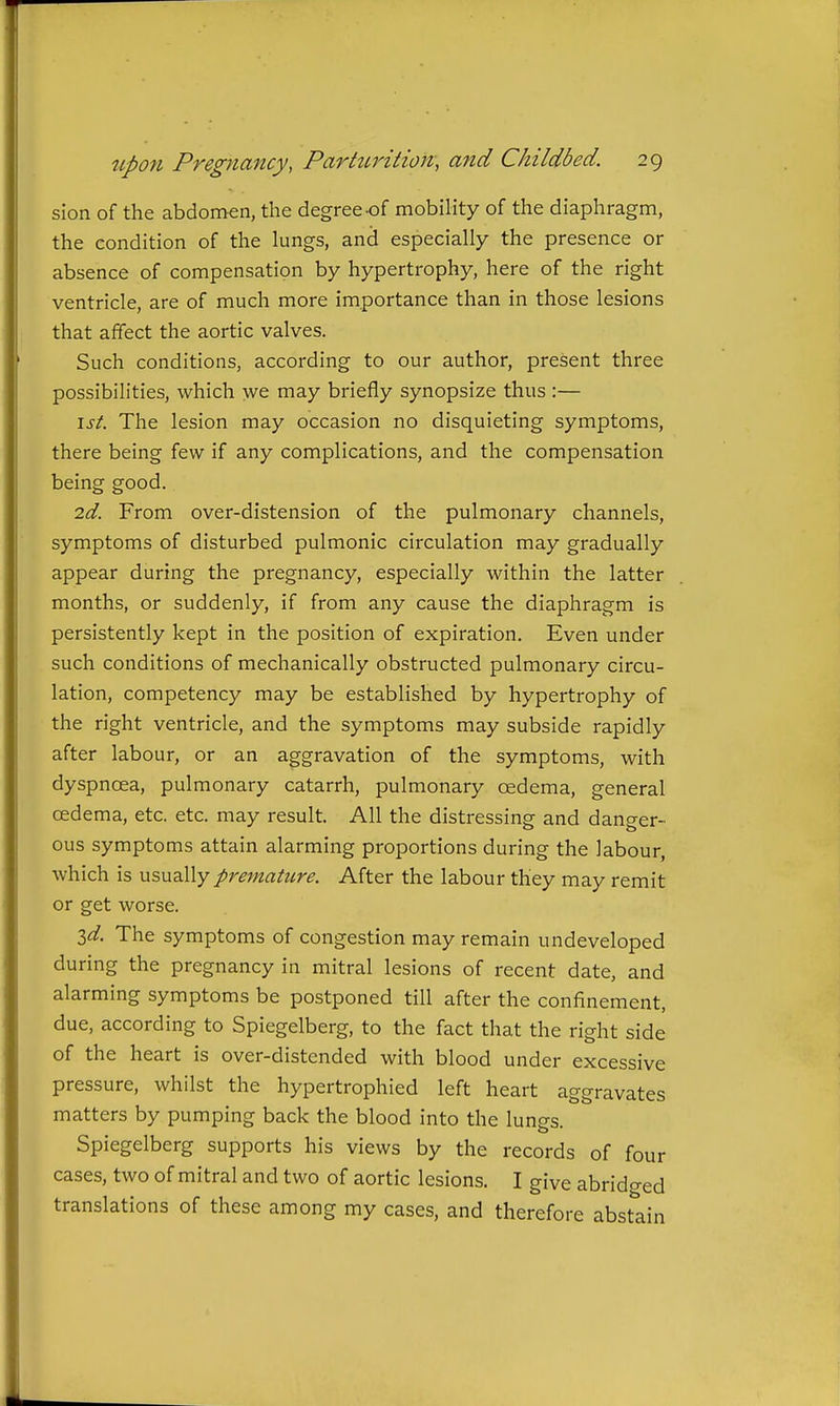 sion of the abdomen, the degree-of mobility of the diaphragm, the condition of the lungs, and especially the presence or absence of compensation by hypertrophy, here of the right ventricle, are of much more importance than in those lesions that affect the aortic valves. Such conditions, according to our author, present three possibilities, which we may briefly synopsize thus :— \st. The lesion may occasion no disquieting symptoms, there being few if any complications, and the compensation being good. 2d. From over-distension of the pulmonary channels, symptoms of disturbed pulmonic circulation may gradually appear during the pregnancy, especially within the latter months, or suddenly, if from any cause the diaphragm is persistently kept in the position of expiration. Even under such conditions of mechanically obstructed pulmonary circu- lation, competency may be established by hypertrophy of the right ventricle, and the symptoms may subside rapidly after labour, or an aggravation of the symptoms, with dyspnoea, pulmonary catarrh, pulmonary oedema, general oedema, etc. etc. may result. All the distressing and danger- ous symptoms attain alarming proportions during the labour, which is usually premature. After the labour they may remit or get worse. id. The symptoms of congestion may remain undeveloped during the pregnancy in mitral lesions of recent date, and alarming symptoms be postponed till after the confinement, due, according to Spiegelberg, to the fact that the right side of the heart is over-distended with blood under excessive pressure, whilst the hypertrophied left heart aggravates matters by pumping back the blood into the lungs. Spiegelberg supports his views by the records of four cases, two of mitral and two of aortic lesions. I give abrid^red translations of these among my cases, and therefore abstain