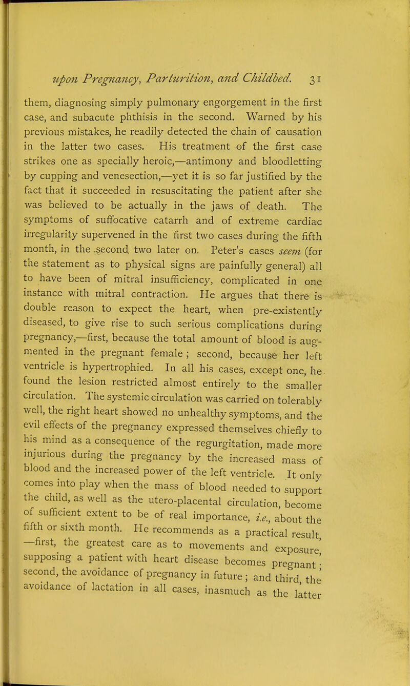 them, diagnosing simply pulmonary engorgement in the first case, and subacute phthisis in the second. Warned by his previous mistakes, he readily detected the chain of causation in the latter two cases. His treatment of the first case strikes one as specially heroic,—antimony and bloodletting by cupping and venesection,—yet it is so far justified by the fact that it succeeded in resuscitating the patient after she was believed to be actually in the jaws of death. The symptoms of suffocative catarrh and of extreme cardiac irregularity supervened in the first two cases during the fifth month, in the second two later on. Peter's cases seem (for the statement as to physical signs are painfully general) all to have been of mitral insufficiency, complicated in one instance with mitral contraction. He argues that there is double reason to expect the heart, when pre-existently diseased, to give rise to such serious complications during pregnancy,—first, because the total amount of blood is aug- mented in the pregnant female ; second, because her left ventricle is hypertrophied. In all his cases, except one, he. found the lesion restricted almost entirely to the smaller circulation. The systemic circulation was carried on tolerably well, the right heart showed no unhealthy symptoms, and the evil effects of the pregnancy expressed themselves chiefly to his mind as a consequence of the regurgitation, made more mjunous during the pregnancy by the increased mass of blood and the increased power of the left ventricle. It only comes into play when the mass of blood needed to support the child, as well as the utero-placental circulation, become of sufficient extent to be of real importance, i.e., about the fifth or sixth month. He recommends as a practical result —first, the greatest care as to movements and exposure supposing a patient with heart disease becomes pregnant • second, the avoidance of pregnancy in future ; and third the avoidance of lactation in all cases, inasmuch as the litter