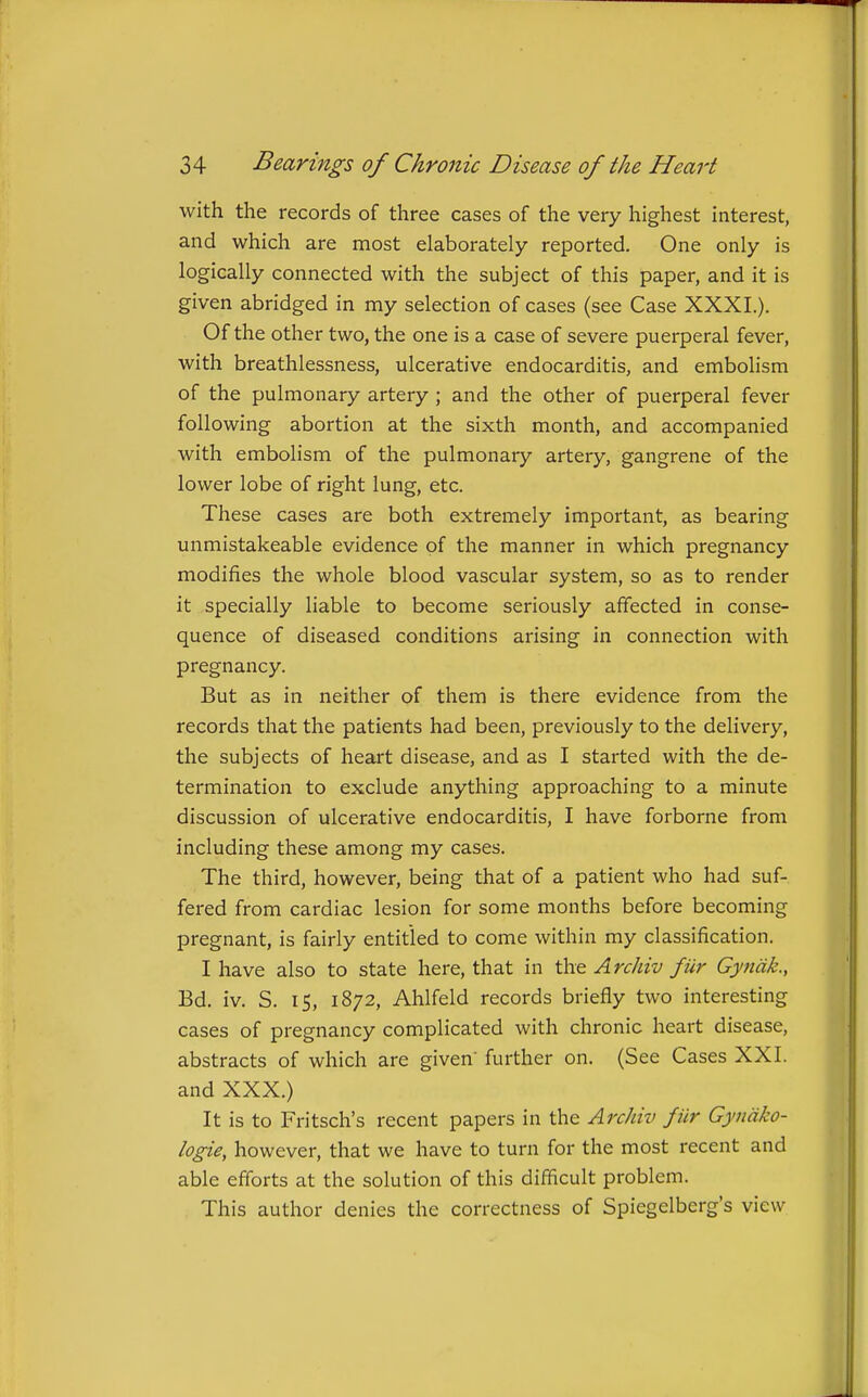 with the records of three cases of the very highest interest, and which are most elaborately reported. One only is logically connected with the subject of this paper, and it is given abridged in my selection of cases (see Case XXXI.). Of the other two, the one is a case of severe puerperal fever, with breathlessness, ulcerative endocarditis, and embolism of the pulmonary artery ; and the other of puerperal fever following abortion at the sixth month, and accompanied with embolism of the pulmonary artery, gangrene of the lower lobe of right lung, etc. These cases are both extremely important, as bearing unmistakeable evidence of the manner in which pregnancy modifies the whole blood vascular system, so as to render it specially liable to become seriously afifected in conse- quence of diseased conditions arising in connection with pregnancy. But as in neither of them is there evidence from the records that the patients had been, previously to the delivery, the subjects of heart disease, and as I started with the de- termination to exclude anything approaching to a minute discussion of ulcerative endocarditis, I have forborne from including these among my cases. The third, however, being that of a patient who had suf- fered from cardiac lesion for some months before becoming pregnant, is fairly entitled to come within my classification. I have also to state here, that in the Archiv fur Gyndk., Bd. iv. S. 15, 1872, Ahlfeld records briefly two interesting cases of pregnancy complicated with chronic heart disease, abstracts of which are given' further on. (See Cases XXI. and XXX.) It is to Fritsch's recent papers in the Archiv fiir Gyndko- logie, however, that we have to turn for the most recent and able efforts at the solution of this difficult problem. This author denies the correctness of Spiegelberg's view