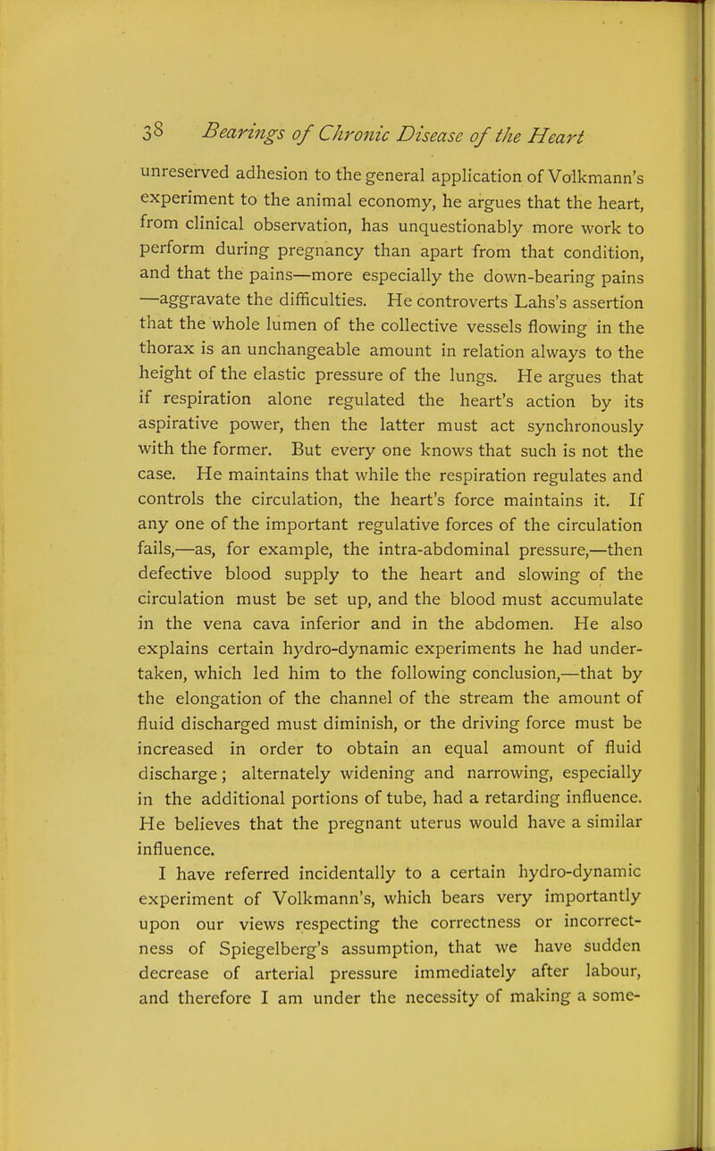 unreserved adhesion to the general application of Volkmann's experiment to the animal economy, he argues that the heart, from clinical observation, has unquestionably more work to perform during pregnancy than apart from that condition, and that the pains—more especially the down-bearing pains —aggravate the difficulties. He controverts Lahs's assertion that the whole lumen of the collective vessels flowing in the thorax is an unchangeable amount in relation always to the height of the elastic pressure of the lungs. He argues that if respiration alone regulated the heart's action by its aspirative power, then the latter must act synchronously with the former. But every one knows that such is not the case. He maintains that while the respiration regulates and controls the circulation, the heart's force maintains it. If any one of the important regulative forces of the circulation fails,—as, for example, the intra-abdominal pressure,—then defective blood supply to the heart and slowing of the circulation must be set up, and the blood must accumulate in the vena cava inferior and in the abdomen. He also explains certain hydro-dynamic experiments he had under- taken, which led him to the following conclusion,—that by the elongation of the channel of the stream the amount of fluid discharged must diminish, or the driving force must be increased in order to obtain an equal amount of fluid discharge; alternately widening and narrowing, especially in the additional portions of tube, had a retarding influence. He believes that the pregnant uterus would have a similar influence. I have referred incidentally to a certain hydro-dynamic experiment of Volkmann's, which bears very importantly upon our views respecting the correctness or incorrect- ness of Spiegelberg's assumption, that we have sudden decrease of arterial pressure immediately after labour, and therefore I am under the necessity of making a some-