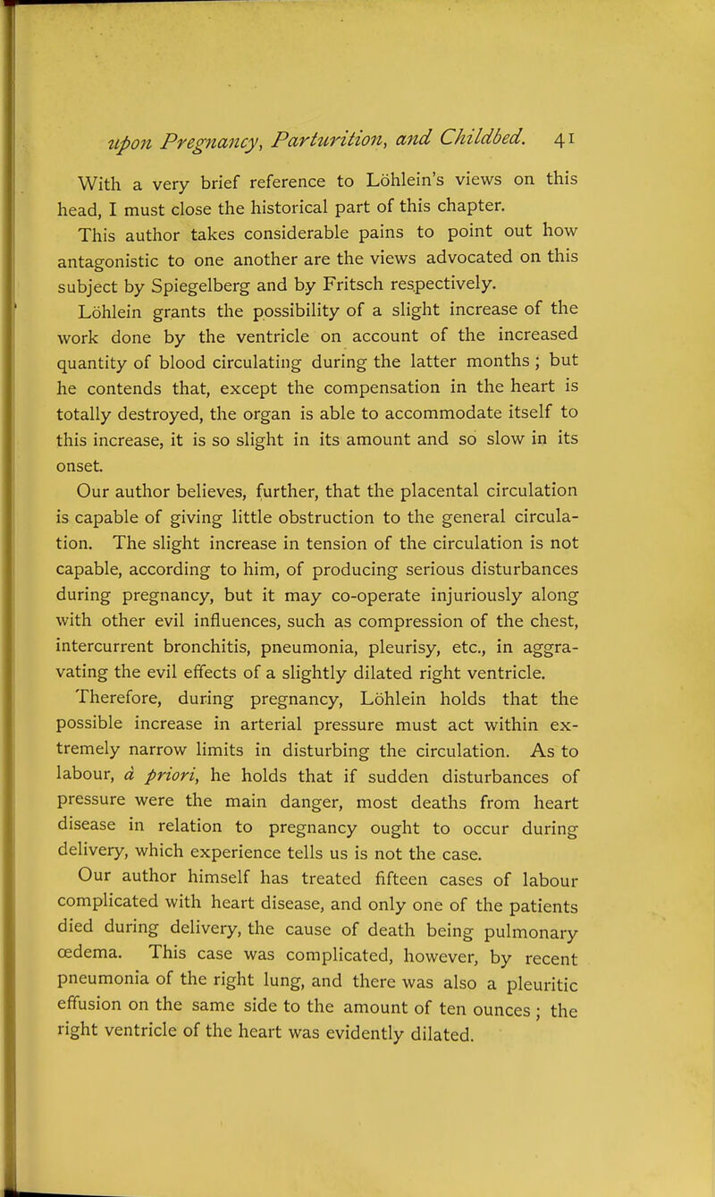 With a very brief reference to Lohlein's views on this head, I must close the historical part of this chapter. This author takes considerable pains to point out how antagonistic to one another are the views advocated on this subject by Spiegelberg and by Fritsch respectively. Lohlein grants the possibility of a slight increase of the work done by the ventricle on account of the increased quantity of blood circulating during the latter months ; but he contends that, except the compensation in the heart is totally destroyed, the organ is able to accommodate itself to this increase, it is so slight in its amount and so slow in its onset. Our author believes, further, that the placental circulation is capable of giving little obstruction to the general circula- tion. The slight increase in tension of the circulation is not capable, according to him, of producing serious disturbances during pregnancy, but it may co-operate injuriously along with other evil influences, such as compression of the chest, intercurrent bronchitis, pneumonia, pleurisy, etc., in aggra- vating the evil effects of a slightly dilated right ventricle. Therefore, during pregnancy, Lohlein holds that the possible increase in arterial pressure must act within ex- tremely narrow limits in disturbing the circulation. As to labour, d priori, he holds that if sudden disturbances of pressure were the main danger, most deaths from heart disease in relation to pregnancy ought to occur during delivery, which experience tells us is not the case. Our author himself has treated fifteen cases of labour complicated with heart disease, and only one of the patients died during delivery, the cause of death being pulmonary oedema. This case was complicated, however, by recent pneumonia of the right lung, and there was also a pleuritic effusion on the same side to the amount of ten ounces ; the right ventricle of the heart was evidently dilated.