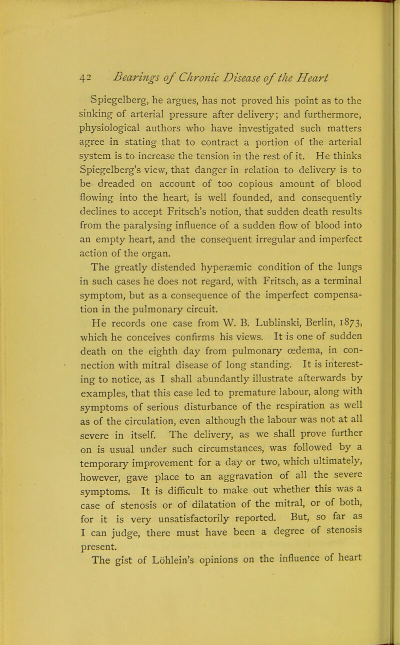 Spiegelberg, he argues, has not proved his point as to the sinking of arterial pressure after delivery; and furthermore, physiological authors who have investigated such matters agree in stating that to contract a portion of the arterial system is to increase the tension in the rest of it. He thinks Spiegelberg's view, that danger in relation to delivery is to be dreaded on account of too copious amount of blood flowing into the heart, is well founded, and consequently declines to accept Fritsch's notion, that sudden death results from the paralysing influence of a sudden flow of blood into an empty heart, and the consequent irregular and imperfect action of the organ. The greatly distended hypersemic condition of the lungs in such cases he does not regard, with Fritsch, as a terminal symptom, but as a consequence of the imperfect compensa- tion in the pulmonary circuit. He records one case from W. B. Lublinski, Berlin, 1873, which he conceives confirms his views. It is one of sudden death on the eighth day from pulmonary oedema, in con- nection with mitral disease of long standing. It is interest- ing to notice, as I shall abundantly illustrate afterwards by examples, that this case led to premature labour, along with symptoms of serious disturbance of the respiration as well as of the circulation, even although the labour was not at all severe in itself. The delivery, as we shall prove further on is usual under such circumstances, was followed by a temporary improvement for a day or two, which ultimately, however, gave place to an aggravation of all the severe symptoms. It is difficult to make out whether this was a case of stenosis or of dilatation of the mitral, or of both, for it is very unsatisfactorily reported. But, so far as I can judge, there must have been a degree of stenosis present. The gist of Lohlein's opinions on the influence of heart