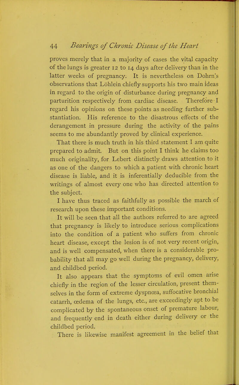 proves merely that in a majority of cases the vital capacity of the lungs is greater 12 to 14 days after delivery than in the latter weeks of pregnancy. It is nevertheless on Dohrn's observations that Lohlein chiefly supports his two main ideas in regard to the origin of disturbance during pregnancy and parturition respectively from cardiac disease. Therefore ! regard his opinions on these points as needing further sub- stantiation. His reference to the disastrous effects of the derangement in pressure during the activity of the pains seems to me abundantly proved by clinical experience. That there is much truth in his third statement I am quite prepared to admit. But on this point I think he claims too much originality, for Lebert distinctly draws attention to it as one of the dangers to which a patient with chronic heart disease is liable, and it is inferentially deducible fi-om the writings of almost every one who has directed attention to the subject. I have thus traced as faithfully as possible the march of research upon these important conditions. It will be seen that all the authors referred to are agreed that pregnancy is likely to introduce serious complications into the condition of a patient who suffers from chronic heart disease, except the lesion is of not very recent origin, and is well compensated, when there is a considerable pro- bability that all may go well during the pregnancy, delivery, and childbed period. It also appears that the symptoms of evil omen arise chiefly in the region of the lesser circulation, present them- selves in the form of extreme dyspnoea, suffocative bronchial catarrh, oedema of the lungs, etc., are exceedingly apt to be complicated by the spontaneous onset of premature labour, and frequently end in death either during delivery or the childbed period. There is likewise manifest agreement in the belief that