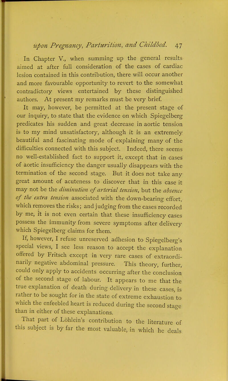 In Chapter V., when summing up the general results aimed at after full consideration of the cases of cardiac lesion contained in this contribution, there will occur another and more favourable opportunity to revert to the somewhat contradictory views entertained by these distinguished authors. At present my remarks must be very brief. It may, however, be permitted at the present stage of our inquiry, to state that the evidence on which Spiegelberg predicates his sudden and great decrease in aortic tension is to my mind unsatisfactory, although it is an extremely beautiful and fascinating mode of explaining many of the difficulties connected with this subject. Indeed, there seems no well-established fact to support it, except that in cases of aortic insufficiency the danger usually disappears with the termination of the second stage. But it does not take any great amount of acuteness to discover that in this case it may not be the diminution of arterial tejision, but the absentee of the extra tension associated with the down-bearing effort, which removes the risks; and judging from the cases recorded by me, it is not even certain that these insufficiency cases possess the immunity from severe symptoms after delivery which Spiegelberg claims for them. If, however, I refuse unreserved adhesion to Spiegelberg's special views, I see less reason to accept the explanation offered by Fritsch except in very rare cases of extraordi- narily negative abdominal pressure. This theory, further, could only apply to accidents occurring after the conclusion of the second stage of labour. It appears to me that the true explanation of death during delivery in these cases, is rather to be sought for in the state of extreme exhaustion'to which the enfeebled heart is reduced during the second stage than in either of these explanations. That part of Lohlein's contribution to the literature of this subject is by far the most valuable, in which he deals