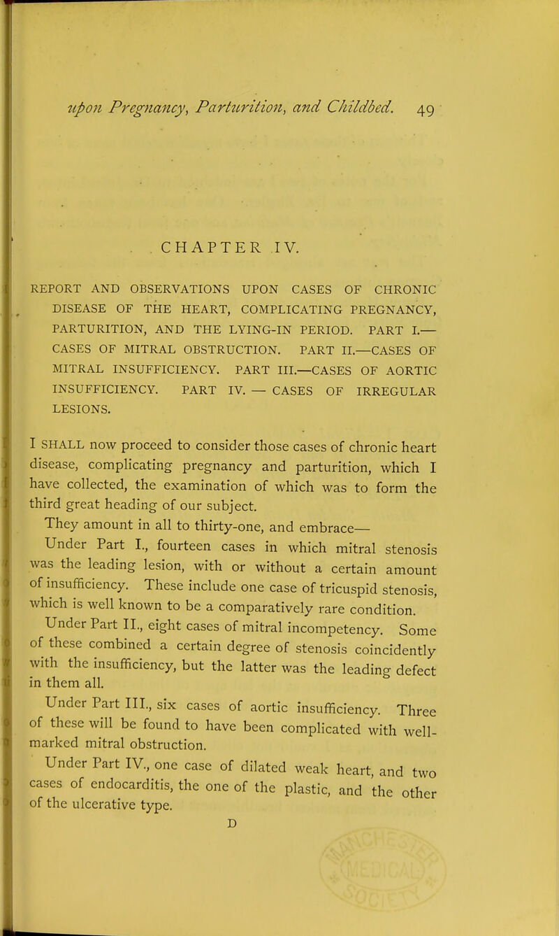 CHAPTER .IV. REPORT AND OBSERVATIONS UPON CASES OF CHRONIC DISEASE OF THE HEART, COMPLICATING PREGNANCY, PARTURITION, AND THE LYING-IN PERIOD. PART L— CASES OF MITRAL OBSTRUCTION. PART II.—CASES OF MITRAL INSUFFICIENCY. PART III.—CASES OF AORTIC INSUFFICIENCY. PART IV. — CASES OF IRREGULAR LESIONS. I SHALL now proceed to consider those cases of chronic heart disease, complicating pregnancy and parturition, which I have collected, the examination of which was to form the third great heading of our subject. They amount in all to thirty-one, and embrace- Under Part I., fourteen cases in which mitral stenosis was the leading lesion, with or without a certain amount of insufficiency. These include one case of tricuspid stenosis, which is well known to be a comparatively rare condition. Under Part IL, eight cases of mitral incompetency. Some of these combined a certain degree of stenosis coincidently with the insufficiency, but the latter was the leading defect in them all. Under Part III., six cases of aortic insufficiency. Three of these will be found to have been complicated with well- marked mitral obstruction. Under Part IV., one case of dilated weak heart, and two cases of endocarditis, the one of the plastic, and the other of the ulcerative type. D