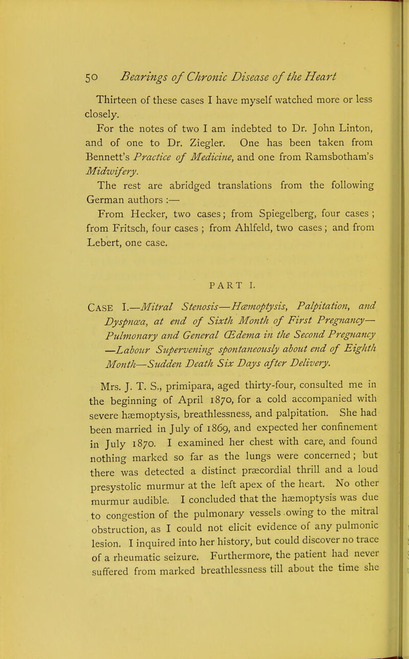 Thirteen of these cases I have myself watched more or less closely. For the notes of two I am indebted to Dr. John Linton, and of one to Dr. Ziegler. One has been taken from Bennett's Practice of Medicine, and one from Ramsbotham's Midzvifery. The rest are abridged translations from the following German authors :— From Hecker, two cases; from Spiegelberg, four cases ; from Fritsch, four cases ; from Ahlfeld, two cases; and from Lebert, one case. PART I. Case I.—Mitral Stenosis—Hcemoptysis, Palpitation, and Dyspnoea, at end of Sixth Month of First Pregnancy- Pulmonary and General (Edema in the Second Pregnancy —Labour Supervening spontaneously about end of Eighth Month—Sudden Death Six Days after Delivery. Mrs. J. T. S., primipara, aged thirty-four, consulted me in the beginning of April 1870, for a cold accompanied with severe haemoptysis, breathlessness, and palpitation. She had been married in July of 1869, and expected her confinement in July 1870. I examined her chest with care, and found nothing marked so far as the lungs were concerned; but there was detected a distinct prsecordial thrill and a loud presystolic murmur at the left apex of the heart. No other murmur audible. I concluded that the haemoptysis was due to congestion of the pulmonary vessels .owing to the mitral obstruction, as I could not eHcit evidence of any pulmonic lesion. I inquired into her history, but could discover no trace of a rheumatic seizure. Furthermore, the patient had never suffered from marked breathlessness till about the time she