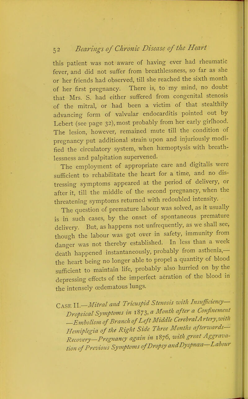this patient was not aware of having ever had rheumatic fever, and did not suffer from breathlessness, so far as she or her friends had observed, till she reached the sixth month of her first pregnancy. There is, to my mind, no doubt- that Mrs. S. had either suffered from congenital stenosis of the mitral, or had been a victim of that stealthily advancing form of valvular endocarditis pointed out by Lebert (see page 32), most probably from her early girlhood. The lesion, however, remained mute till the condition of pregnancy put additional strain upon and injuriously modi- fied the circulatory system, when haemoptysis with breath- lessness and palpitation supervened. The employment of appropriate care and digitalis were sufficient to rehabilitate the heart for a time, and no dis- tressing symptoms appeared at the period of delivery, or after it, till the middle of the second pregnancy, when the threatening symptoms returned with redoubled intensity. The question of premature labour was solved, as it usually is in such cases, by the onset of spontaneous premature delivery. But, as happens not unfrequently, as we shall see, though the labour was got over in safety, immunity from danger was not thereby established. In less than a week death happened instantaneously, probably from asthenia,— the heart being no longer able to propel a quantity of blood sufficient to maintain life, probably also hurried on by the depressing effects of the imperfect aeration of the blood in the intensely oedematous lungs. Case II —Mitral and Tricuspid Stenosis with Insufficiency- Dropsical Symptoms in 1873, « Month after a Confinement -Embolism of Branch of Left Middle Cerebral A rtery, zvith Hemiplegia of the Right Side Three Months aftcrzvards- Recovery-Pregnancy again in 1876, ivith great Aggrava- tion of Previous Symptoms of Dropsy and Dyspna:a-Labour