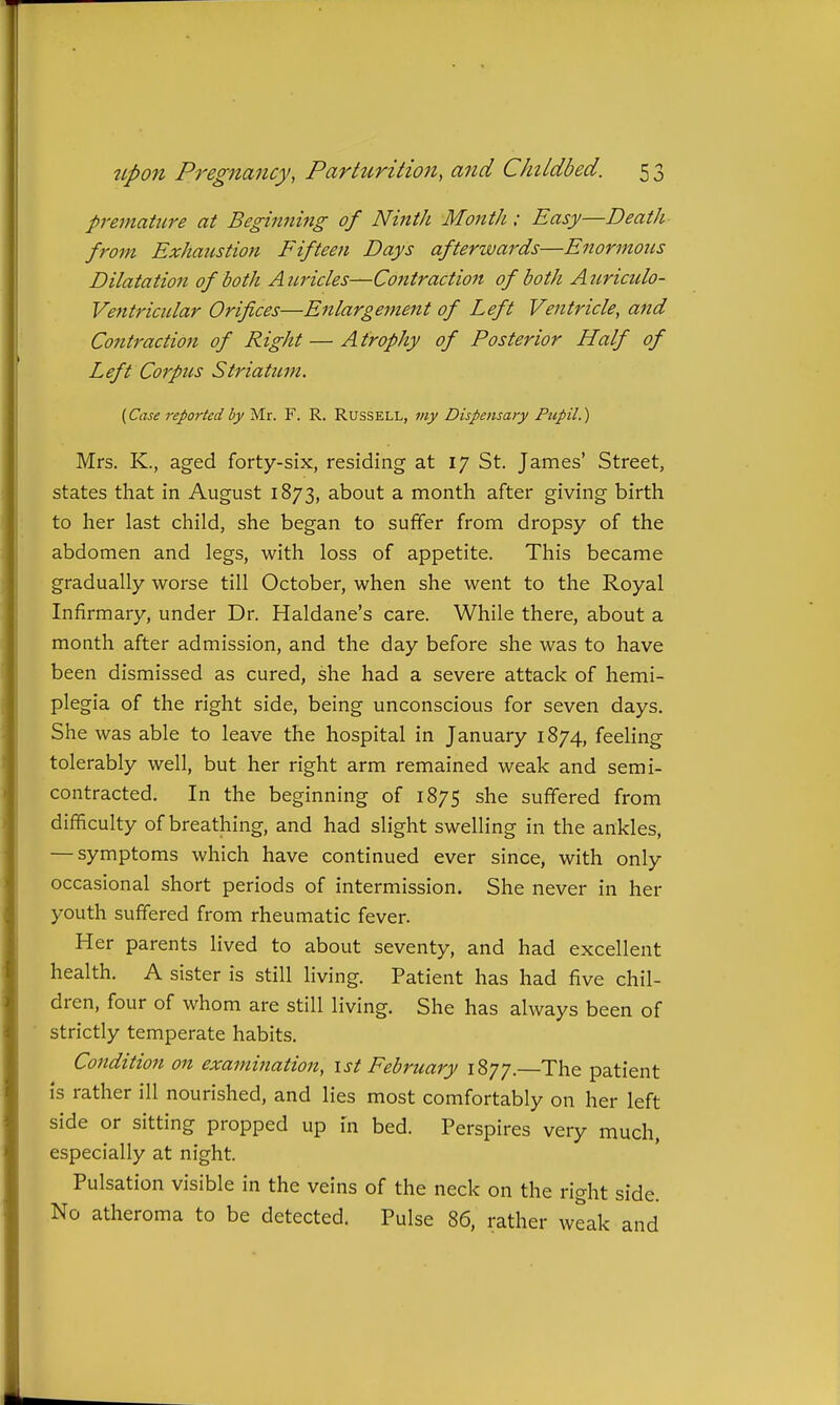 premature at Beginning of Ninth Month; Easy—Death from Exhaustion Fifteen Days afterwards—Enormous Dilatation of both Auricles—Contraction of both Auriculo- Ventricidar Orifices—Enlargement of Left Ventricle, and Contraction of Right — A trophy of Posterior Half of Left Corpus Striatum. {Case reported by Mr. F. R. Russell, my Dispensary Pupil.) Mrs. K., aged forty-six, residing at 17 St. James' Street, states that in August 1873, about a month after giving birth to her last child, she began to suffer from dropsy of the abdomen and legs, with loss of appetite. This became gradually worse till October, when she went to the Royal Infirmary, under Dr. Haldane's care. While there, about a month after admission, and the day before she was to have been dismissed as cured, she had a severe attack of hemi- plegia of the right side, being unconscious for seven days. She was able to leave the hospital in January 1874, feeling tolerably well, but her right arm remained weak and semi- contracted. In the beginning of 1875 she suffered from difficulty of breathing, and had slight swelling in the ankles, — symptoms which have continued ever since, with only occasional short periods of intermission. She never in her youth suffered from rheumatic fever. Her parents lived to about seventy, and had excellent health. A sister is still living. Patient has had five chil- dren, four of whom are still living. She has always been of strictly temperate habits. Condition on examination, ist February 1877.—The patient is rather ill nourished, and lies most comfortably on her left side or sitting propped up in bed. Perspires very much, especially at night. Pulsation visible in the veins of the neck on the right side. No atheroma to be detected. Pulse 86, rather weak and