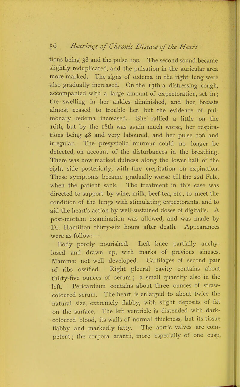 tions being 38 and the pulse 100. The second sound became slightly reduplicated, and the pulsation in the auricular area more marked. The signs of cedema in the right lung were also gradually increased. On the 13th a distressing cough, accompanied with a large amount of expectoration, set in ; the swelling in her ankles diminished, and her breasts almost ceased to trouble her, but the evidence of pul- monary oedema increased. She rallied a little on the 16th, but by the 18th was again much worse, her respira- tions being 48 and very laboured, and her pulse 106 and irregular. The presystolic murmur could no longer be detected, on account of the disturbances in the breathing. There was now marked dulness along the lower half of the right side posteriorly, with fine crepitation on expiration. These symptoms became gradually worse till the 22d Feb., when the patient sank. The treatment in this case was directed to support by wine, milk, beef-tea, etc., to meet the condition of the lungs with stimulating expectorants, and to aid the heart's action by well-sustained doses of digitalis. A post-mortem examination was allowed, and was made by Dr. Hamilton thirty-six hours after death. Appearances were as follow:— Body poorly nourished. Left knee partially anchy- losed and drawn up, with marks of previous sinuses. Mammae not well developed. Cartilages of second pair of ribs ossified. Right pleural cavity contains about thirty-five ounces of serum ; a small quantity also in the left. Pericardium contains about three ounces of straw- coloured serum. The heart is enlarged to about twice the natural size, extremely flabby, with slight deposits of fat on the surface. The left ventricle is distended with dark- coloured blood, its walls of normal thickness, but its tissue flabby and markedly fatty. The aortic valves are com- petent; the corpora arantii, more especially of one cusp,