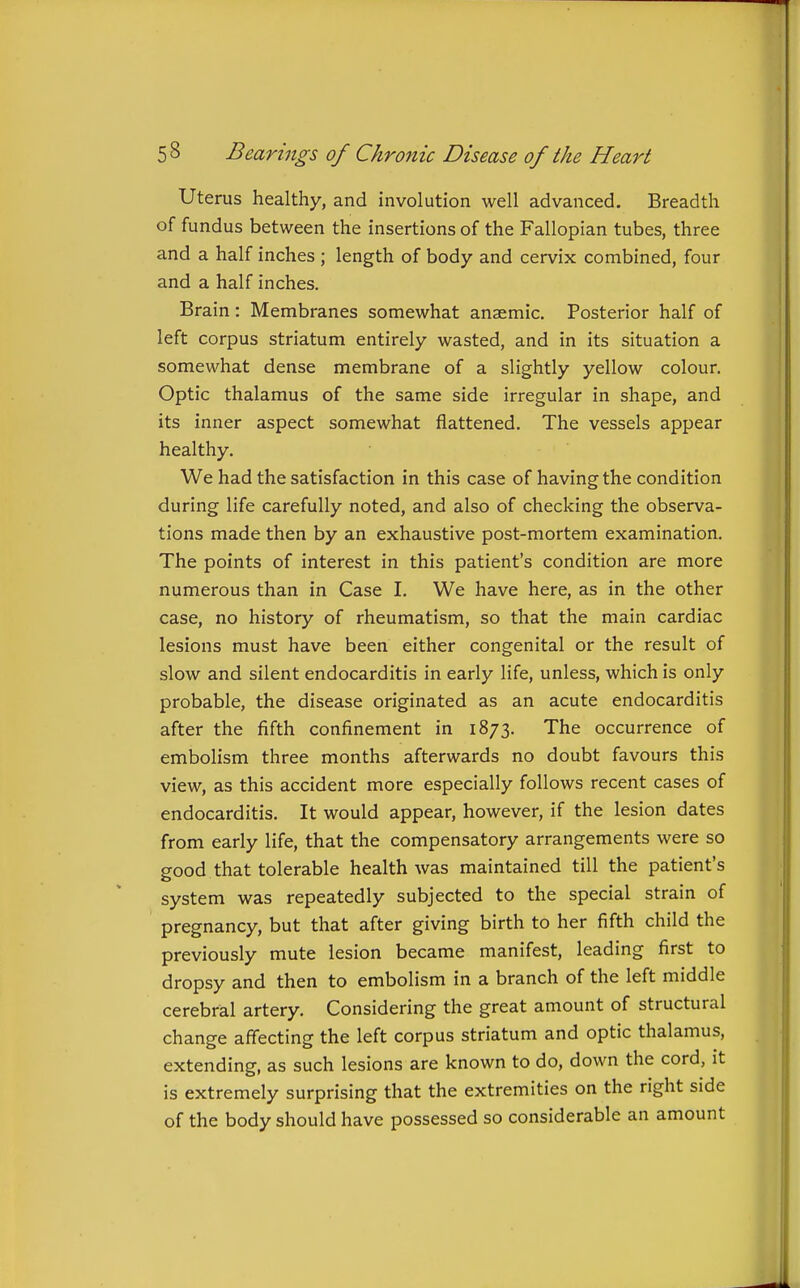 Uterus healthy, and involution well advanced. Breadth of fundus between the insertions of the Fallopian tubes, three and a half inches ; length of body and cervix combined, four and a half inches. Brain: Membranes somewhat anaemic. Posterior half of left corpus striatum entirely wasted, and in its situation a somewhat dense membrane of a slightly yellow colour. Optic thalamus of the same side irregular in shape, and its inner aspect somewhat flattened. The vessels appear healthy. We had the satisfaction in this case of having the condition during life carefully noted, and also of checking the observa- tions made then by an exhaustive post-mortem examination. The points of interest in this patient's condition are more numerous than in Case I. We have here, as in the other case, no history of rheumatism, so that the main cardiac lesions must have been either congenital or the result of slow and silent endocarditis in early life, unless, which is only probable, the disease originated as an acute endocarditis after the fifth confinement in 1873. The occurrence of embolism three months afterwards no doubt favours this view, as this accident more especially follows recent cases of endocarditis. It would appear, however, if the lesion dates from early life, that the compensatory arrangements were so good that tolerable health was maintained till the patient's system was repeatedly subjected to the special strain of pregnancy, but that after giving birth to her fifth child the previously mute lesion became manifest, leading first to dropsy and then to embolism in a branch of the left middle cerebral artery. Considering the great amount of structural change affecting the left corpus striatum and optic thalamus, extending, as such lesions are known to do, down the cord, it is extremely surprising that the extremities on the right side of the body should have possessed so considerable an amount