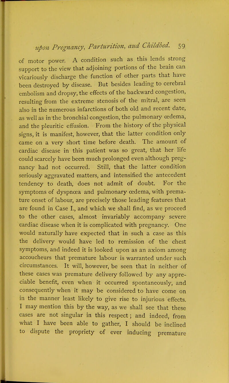 of motor power. A condition such as this lends strong support to the view that adjoining portions of the brain can vicariously discharge the function of other parts that have been destroyed by disease. But besides leading to cerebral embolism and dropsy, the effects of the backward congestion, resulting from the extreme stenosis of the mitral, are seen also in the numerous infarctions of both old and recent date, as well as in the bronchial congestion, the pulmonary oedema, and the pleuritic effusion. From the history of the physical signs, it is manifest, however, that the latter condition only came on a very short time before death. The amount of cardiac disease in this patient was so great, that her life could scarcely have been much prolonged even although preg- nancy had not occurred. Still, that the latter condition seriously aggravated matters, and intensified the antecedent tendency to death, does not admit of doubt. For the symptoms of dyspnoea and pulmonary oedema, with prema- ture onset of labour, are precisely those leading features that are found in Case I., and which we shall find, as we proceed to the other cases, almost invariably accompany severe cardiac disease when it is complicated with pregnancy. One would naturally have expected that in such a case as this the delivery would have led to remission of the chest symptoms, and indeed it is looked upon as an axiom among accoucheurs that premature labour is warranted under such circumstances. It will, however, be seen that in neither of these cases was premature delivery followed by any appre- ciable benefit, even when it occurred spontaneously, and consequently when it may be considered to have come on in the manner least likely to give rise to injurious effects. I may mention this by the way, as we shall see that these cases are not singular in this respect; and indeed, from what I have been able to gather, I should be inclined to dispute the propriety of ever inducing premature