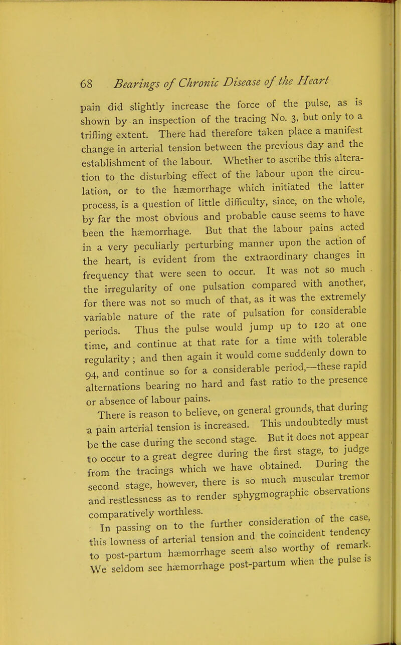 pain did slightly increase the force of the pulse, as is shown by an inspection of the tracing No. 3, but only to a trifling extent. There had therefore taken place a manifest change in arterial tension between the previous day and the establishment of the labour. Whether to ascribe this altera- tion to the disturbing effect of the labour upon the circu- lation, or to the hemorrhage which initiated the latter process, is a question of little difficulty, since, on the whole, by far the most obvious and probable cause seems to have been the hemorrhage. But that the labour pains acted in a very pecuHarly perturbing manner upon the action of the heart, is evident from the extraordinary changes in frequency that were seen to occur. It was not so much the irregularity of one pulsation compared with another, for there was not so much of that, as it was the extremely variable nature of the rate of pulsation for considerable periods. Thus the pulse would jump up to 120 at one time and continue at that rate for a time with tolerable regularity ; and then again it would come suddenly down to 04 and continue so for a considerable period,-these rapid alternations bearing no hard and fast ratio to the presence or absence of labour pains. , . 1 • There is reason to believe, on general grounds, that during a pain arterial tension is increased. This undoubtedly must be the case during the second stage. But it does not appear to occur to a great degree during the first stage^ to judge from the tracings which we have obtained. Dunng ^ second stage, however, there is so much ---^^^^J^^^^^^ and restlessness as to render sphygmographic observations '^T:^^T^ further consideration of the case, this lo~f arterial tension and the coincident tende^y to post-partum hemorrhage seem also worthy of remarK^ We seldom see hemorrhage post-partum when the pulse