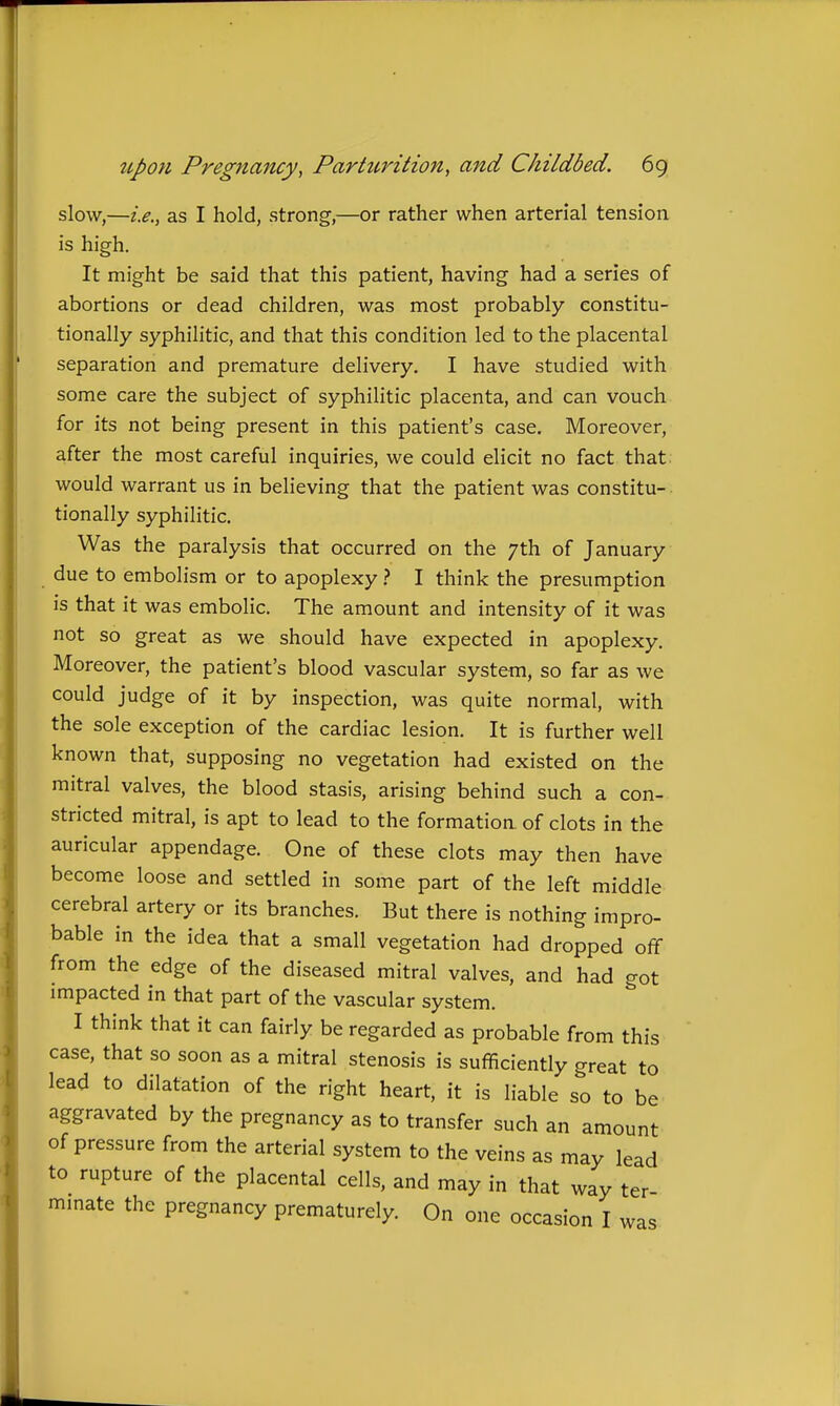 slow,—i.e., as I hold, strong,—or rather when arterial tension is high. It might be said that this patient, having had a series of abortions or dead children, was most probably constitu- tionally syphilitic, and that this condition led to the placental separation and premature delivery. I have studied with some care the subject of syphilitic placenta, and can vouch for its not being present in this patient's case. Moreover, after the most careful inquiries, we could elicit no fact that would warrant us in believing that the patient was constitu- tionally syphilitic. Was the paralysis that occurred on the 7th of January due to embolism or to apoplexy ? I think the presumption is that it was embolic. The amount and intensity of it was not so great as we should have expected in apoplexy. Moreover, the patient's blood vascular system, so far as we could judge of it by inspection, was quite normal, with the sole exception of the cardiac lesion. It is further well known that, supposing no vegetation had existed on the mitral valves, the blood stasis, arising behind such a con- stricted mitral, is apt to lead to the formation of clots in the auricular appendage. One of these clots may then have become loose and settled in some part of the left middle cerebral artery or its branches. But there is nothing impro- bable in the idea that a small vegetation had dropped off from the edge of the diseased mitral valves, and had got impacted in that part of the vascular system. I think that it can fairly be regarded as probable from this case, that so soon as a mitral stenosis is sufficiently great to lead to dilatation of the right heart, it is liable so to be aggravated by the pregnancy as to transfer such an amount of pressure from the arterial system to the veins as may lead to rupture of the placental cells, and may in that way ter mmate the pregnancy prematurely. On one occasion I was