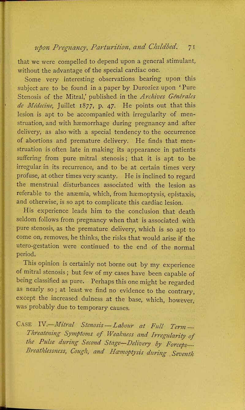 that we were compelled to depend upon a general stimulant, without the advantage of the special cardiac one. Some very interesting observations bearing upon this subject are to be found in a paper by Duroziez upon ' Pure Stenosis of the Mitral,' published in the Archives Generates de MMecine, Juillet 1877, p. 47, He points out that this lesion is apt to be accompanied with irregularity of men- struation, and with haemorrhage during pregnancy and after delivery, as also with a special tendency to the occurrence of abortions and premature delivery. He finds that men- struation is often late in making its appearance in patients suffering from pure mitral stenosis; that it is apt to be irregular in its recurrence, and to be at certain times very profuse, at other times very scanty. He is inclined to regard the menstrual disturbances associated with the lesion as referable to the anaemia, which, from haemoptysis, epistaxis, and otherwise, is so apt to complicate this cardiac lesion. His experience leads him to the conclusion that death seldom follows from pregnancy when that is associated with pure stenosis, as the premature delivery, which is so apt to come on, removes, he thinks, the risks that would arise if the utero-gestation were continued to the end of the normal period. This opinion is certainly not borne out by my experience of mitral stenosis ; but few of my cases have been capable of being classified as pure. Perhaps this one might be regarded as nearly so ; at least we find no evidence to the contrary, except the increased dulness at the base, which, however, was probably due to temporary causes. Case lY—Mitrat Stenosis — Labour at Fult Term — Threatening Symptoms of WeaJcness and Irregularity of tJte Pidse during Second Stage—Delivery by Forceps— Breathlessness, Cough, and Hcemoptysis during Seventh