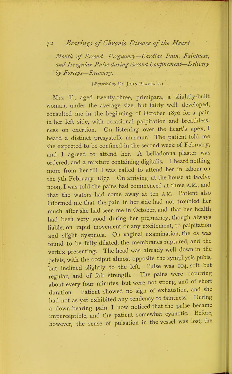 Month of Second Pregnancy—Cardiac Pain, Faintness, and Irregtilar Pulse during Secojid Confinement—Delivery by Forceps—Recovery. (Reportedby Dr. John Playfair.) • Mrs. T., aged twenty-three, primipara, a slightly-built woman, under the average size, but fairly well developed, consulted me in the beginning- of October 1876 for a pain in her left side, with occasional palpitation and breathless- ness on exertion. On listening over the heart's apex, I heard a distinct presystolic murmur. The patient told me she expected to be confined in the second week of February, and I agreed to attend her. A belladonna plaster was ordered, and a mixture containing digitalis. I heard nothing more from her till I was called to attend her in labour on the 7th February 1877. On arriving at the house at twelve noon, I was told the pains had commenced at three A.M., and that the waters had come away at ten A.M. Patient also informed me that the pain in her side had not troubled her much after she had seen me in October, and that her health had been very good during her pregnancy, though always liable, on rapid movement or any excitement, to palpitation and slight dyspnoea. On vaginal examination, the os was found to be fully dilated, the membranes ruptured, and the vertex presenting. The head was already well down in the pelvis, with the occiput almost opposite the symphysis pubis, but inclined slightly to the left. Pulse was 104, soft but regular, and of fair strength. The pains were occurring about every four minutes, but were not strong, and of short duration. Patient showed no sign of exhaustion, and she had not as yet exhibited any tendency to faintness. During a down-bearing pain I now noticed that the pulse became imperceptible, and the patient somewhat cyanotic. Before, however, the sense of pulsation in the vessel was lost, the