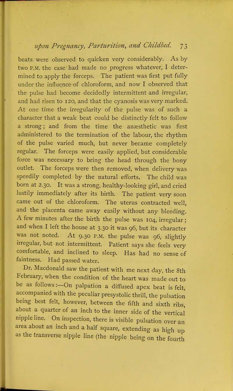 beats were observed to quicken very considerably. As by two P.M. the case'had made no progress whatever, I deter- mined to apply the forceps. The patient was first put fully under the influence of chloroform, and now I observed that the pulse had become decidedly intermittent and irregular, and had risen to 120, and that the cyanosis was very marked. At one time the irregularity of the pulse was of such a character that a weak beat could be distinctly felt to follow a strong; and from the time the anaesthetic was first administered to the termination of the labour, the rhythm of the pulse varied much, but never became completely regular. The forceps were easily applied, but considerable force was necessary to bring the head through the bony outlet. The forceps were then removed, when delivery was speedily completed by the natural efforts. The child was born at 2.30. It was a strong, healthy-looking girl, and cried lustily immediately after its birth. The patient very soon came out of the chloroform. The uterus contracted well, and the placenta came away easily without any bleeding. A few minutes after the birth the pulse was 104, irregular; and when I left the house at 3.30 it was 96, but its character was not noted. At 9.30 P.M. the pulse was 96, slightly irregular, but not intermittent. Patient says she feels very comfortable, and inclined to sleep. Has had no sense of faintness. Had passed water. Dr. Macdonald saw the patient with me next day, the 8th February, when the condition of the heart was made out to be as follows:—On palpation a diffused apex beat is felt, accompanied with the peculiar presystolic thrill, the pulsation being best felt, however, between the fifth and sixth ribs, about a quarter of an inch to the inner side of the vertical' nipple line. On inspection, there is visible pulsation over an area about an inch and a half square, extending as high up as the transverse nipple line (the nipple being on the fourth